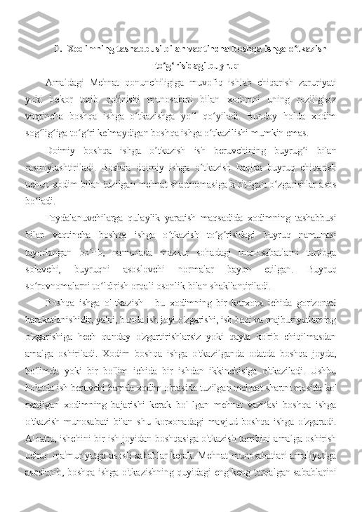 1. Xodimning tashabbusi bilan vaqtincha boshqa ishga o tkazishʻ
to g risidagi buyruq	
ʻ ʻ
Amaldagi   Mehnat   qonunchiligiga   muvofiq   ishlab   chiqarish   zaruriyati
yoki   bekor   turib   qolinishi   munosabati   bilan   xodimni   uning   roziligisiz
vaqtincha   boshqa   ishga   o tkazishga   yo l   qo yiladi.   Bunday   holda   xodim	
ʻ ʻ ʻ
sog lig iga to g ri kelmaydigan boshqa ishga o tkazilishi mumkin emas.	
ʻ ʻ ʻ ʻ ʻ
Doimiy   boshqa   ishga   o tkazish   ish   beruvchining   buyrug i   bilan	
ʻ ʻ
rasmiylashtiriladi.   Boshqa   doimiy   ishga   o tkazish   haqida   buyruq   chiqarish	
ʻ
uchun xodim bilan tuzilgan mehnat shartnomasiga kiritilgan o zgarishlar asos	
ʻ
bo ladi.	
ʻ
Foydalanuvchilarga   qulaylik   yaratish   maqsadida   xodimning   tashabbusi
bilan   vaqtincha   boshqa   ishga   o tkazish   to g risidagi   buyruq   namunasi	
ʻ ʻ ʻ
tayorlangan   bo lib,   namunada   mazkur   sohadagi   munosabatlarni   tartibga	
ʻ
soluvchi,   buyruqni   asoslovchi   normalar   bayon   etilgan.   Buyruq
so rovnomalarni to ldirish orqali osonlik bilan shakllantiriladi.	
ʻ ʻ
Boshqa   ishga   o'   tkazish   -   bu   xodimning   bir   korxona   ichida   gorizontal
harakatlanishidir, ya'ni, bunda ish joyi o'zgarishi, ish haqi va majburiyatlarning
o'zgarishiga   hech   qanday   o'zgartirishlarsiz   yoki   qayta   ko'rib   chiqilmasdan
amalga   oshiriladi.   Xodim   boshqa   ishga   o'tkazilganda   odatda   boshqa   joyda,
bo'limda   yoki   bir   bo'lim   ichida   bir   ishdan   ikkinchisiga   o'tkaziladi.   Ushbu
holatda ish beruvchi hamda xodim o'rtasida tuzilgan mehnat shartnomasida ko'
rsatilgan   xodimning   bajarishi   kerak   bo'   lgan   mehnat   vazifasi   boshqa   ishga
o'tkazish   munosabati   bilan   shu   korxonadagi   mavjud   boshqa   ishga   o'zgaradi.
Albatta, ishchini bir ish joyidan boshqasiga o'tkazish tarribini amalga oshirish
uchun ma'muriyatga asosli sabablar kerak. Mehnat munosabatiari amaliyotiga
asoslanib, boshqa ishga o'tkazishning quyidagi eng keng tarqalgan sabablarini 