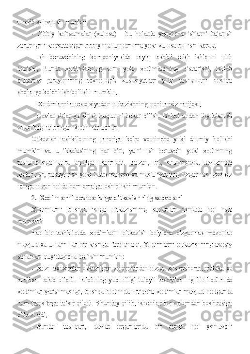 ajratib ko'rsatish mumkin.
- Tibbiy   ko'rsatmalar   (xulosa)   -   bu   holatda   yengilroq   ishlarni   bajarish
zarurligini ko'rsatadigan tibbiy ma'lumotnoma yoki xulosa bo'lishi kerak;
- Ish   beruvchining   kompaniyasida   qayta   tashkil   etish   ishlarini   olib
borishi;   Bunda   xodimlarning   soni   yoki   xodimlarining   qisqarishi,   ishlab
chiqarish   jarayonining   texnologik   xususiyatlari   yoki   tashkilotni   boshqa
shaharga ko'chirish bo'lishi mumkin;
- Xodimlarni attestatsiyadan o'tkazishning qoniqarsiz natijasi;
- Davlat sirlariga kirish huquqini bekor qilish. Ishlari undan foydalanish
bilan bog'liq bo'lgan xodimlar uchun.
O'tkazish   tashkilotning   qaroriga   ko'ra   vaqtincha   yoki   doimiy   bo'lishi
mumkin   va   u   ikkalasining   har   biri,   ya'ni   ish   beruvchi   yoki   xodimning
tashabbusiga   ko'ra   amalga   oshiriladi.   Ba'zan,   bu,   shuningdek,   lavozimga
ko'tarilish, pasaytirish yoki hatto maqom va mas'uliyatning o'zgarmasligini o'z
ichiga olgan holda ham amalga oshirilishi mumkin.
2. Xodimlarni boshqa ishga o'tkazishning sabablari
Xodimlarni   boshqa   ishga   o'tkazishning   sabablari   nimada   bo'   lishi
mumkin?
Har   bir   tashkilotda   xodimlarni   o'tkazish   bo'yicha   o'zgarmas   mezonlar
mavjud va u ham har bir kishiga farq qiladi. Xodimlarni o'tkazishning asosiy
sabablari quyidagicha bo'lishi mumkin:
- ba ' zi   lavozimlar   o ' tkazilgan   xodimlardan   o ' ziga   xos   mahorat ,  malaka   va
tajribani   talab   qiladi .   Talabning   yuqoriligi   tufayli   tashkilotning   bir   bodimida
xodimlar   yetishmasligi ,   boshqa   bodimda   ortiqcha   xodimlar   mavjud   bodganda
ham   transferga   ta ’ sir   qiladi .   Shunday qilib, ishchilar bir bo'limdan boshqasiga
o'tkaziladi;
- bundan   tashqari ,   davlat   organlarida   bir   biriga   bo '   ysinuvchi 