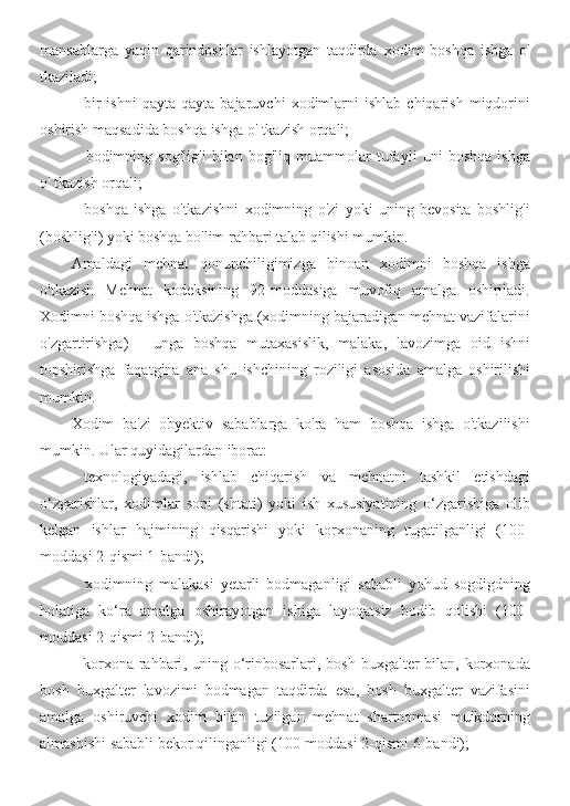 mansablarga   yaqin   qarindoshlar   ishlayotgan   taqdirda   xodim   boshqa   ishga   o '
tkaziladi ;
- bir   ishni   qayta   qayta   bajaruvchi   xodimlarni   ishlab   chiqarish   miqdorini
oshirish   maqsadida   boshqa   ishga   o '  tkazish   orqali ;
- bodimning   sog ' lig ' i   bilan   bog ' liq   muammolar   tufayli   uni   boshqa   ishga
o '  tkazish   orqali ;
- boshqa   ishga   o ' tkazishni   xodimning   o ' zi   yoki   uning   bevosita   boshlig ' i
( boshlig ' i )  yoki   boshqa   bo ' lim   rahbari   talab   qilishi   mumkin .
Amaldagi   mehnat   qonunchiligimizga   binoan   xodimni   boshqa   ishga
o ' tkazish   Mehnat   kodeksining   92- moddasiga   muvofiq   amalga   oshiriladi .
Xodimni   boshqa   ishga   o ' tkazishga  ( xodimning   bajaradigan   mehnat   vazifalarini
o ' zgartirishga )   -   unga   boshqa   mutaxasislik ,   malaka ,   lavozimga   oid   ishni
topshirishga   faqatgina   ana   shu   ishchining   roziligi   asosida   amalga   oshirilishi
mumkin .
Xodim   ba ' zi   obyektiv   sabablarga   ko ' ra   ham   boshqa   ishga   o ' tkazilishi
mumkin .  Ular quyidagilardan iborat:
- texnologiyadagi ,   ishlab   chiqarish   va   mehnatni   tashkil   etishdagi
o ‘ zgarishlar ,   xodimlar   soni   ( shtati )   yoki   ish   xususiyatining   o ‘ zgarishiga   olib
kelgan   ishlar   hajmining   qisqarishi   yoki   korxonaning   tugatilganligi   (100-
moddasi  2- qismi  1- bandi );
-   xodimning   malakasi   yetarli   bodmaganligi   sababli   yohud   sogdigdning
holatiga   ko ‘ ra   amalga   oshirayotgan   ishiga   layoqatsiz   bodib   qolishi   (100-
moddasi  2- qismi  2- bandi );
- korxona   rahbari ,   uning   o ‘ rinbosarlari ,   bosh   buxgalter   bilan ,   korxonada
bosh   buxgalter   lavozimi   bodmagan   taqdirda   esa ,   bosh   buxgalter   vazifasini
amalga   oshiruvchi   xodim   bilan   tuzilgan   mehnat   shartnomasi   muikdorning
almashishi   sababli   bekor   qilinganligi  (100- moddasi  2- qismi  6- bandi ); 