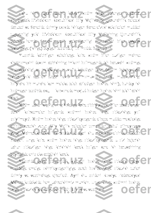 - shu   ishni   ilgari   bajarib   kelgan   xodim   ishga   tiklangan   taqdirda ,
shuningdek   O ‘ zbekiston   Respublikasi   Oliy   Majlisining   Qonunchilik   palatasi
deputati   va   Senatida   doimiy   asosda   ishlagan   Senat   a ’ zosi   vakolatlari   muddati
tugaganligi   yoki   O ‘ zbekiston   Respublikasi   Oliy   Majlisining   Qonunchilik
palatasi   hamda   Senati   tarqatib   yuborilganligi   munosabati   bilan   avvalgi
lavozimiga  ( ishiga )  qaytgan   taqdirda  (106- modda  2- bandi ). 115
Yuqorida   keltirilgan   sabablarga   ko ' ra   xodim   bilan   tuzilgan   mehnat
shartnomasini   davom   ettirishning   imkoni   bo ' lmaganda   ish   beruvchi   xodimga
mutaxassisligi   va   malakasiga   muvofiq   keladigan   ishni   ( xodim   bajarayotgan
ishiga   yoki   egallab   turgan   lavozimiga   nomuvofiq   bodsa ,   mutaxassisligi
bo ‘ yicha   bir   muncha   kam   malaka   talab   etiladigan   boshqa   ishni ),   bunday   ish
bodmagan   taqdirda   esa , —  korxonada   mavjud   bodgan   boshqa   ishni   taklif   etishi
shart .
Xodim   uchun   sog ' lig ' ining   holatiga   ko ' ra   tibbiy   xulosa   bilan   tasdiqlangan
qarshi   ko ' rsatmalar   bo ' lganda   xodimni   boshqa   ishga   o ' tkazishga   yo ' l
qo ' yilmaydi .  Xodim   boshqa   ishga   o ' tkazilayotganda   albatta   muddat   masalasiga
e ' tibor   qaratish   zarur .   Oliy   Majlis   palatalari   tomonidan   qabul   qilinayotgan
yangi   Mehnat   kodeksi   139- moddasida   ayni   shu   masalaga   alohida   to ' xtalib
o ' tilgan .   Unga   ko ' ra   xodim   boshqa   ishga   o ' tkazilayotganda   u   o ' zi   bajarish
uchun   o ' tkazilgan   ishga   kirishishi   kerak   bo ' lgan   sana   ish   beruvchining
buyrug ' ida   aniq   aks   ettirilishi   kerak .
Yuqorida   aytib   o ' tilganidek   xodimni   boshqa   ishga   o ' tkazish   qaysi
muddatga   amalga   oshirilayotganligiga   qarab   boshqa   ishga   o ' tkazish   turlari
doimiy   va   vaqtinchaga   ajratiladi .   Ayni   shu   qoidani   Rossiya   Federatsiyasi
Mehnat   kodeksida   ham   uchratishimiz   mumkin.   Unga   ko'   ra   xodimni   boshqa
ishga o' tkazish ikki turga bo' linadi: doimiy va vaqtincha. 