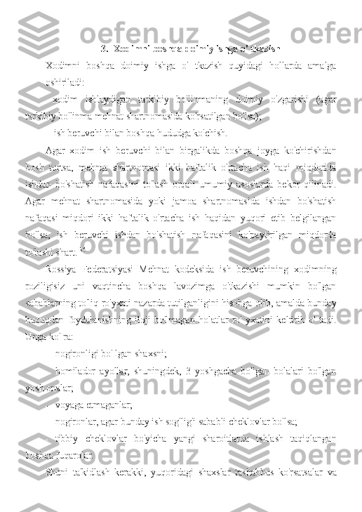 3. Xodimni boshqa doimiy ishga o' tkazish
Xodimni   boshqa   doimiy   ishga   o'   tkazish   quyidagi   hollarda   amalga
oshiriladi:
- xodim   ishlaydigan   tarkibiy   bo'linmaning   doimiy   o'zgarishi   (agar
tarkibiy bo'linma mehnat shartnomasida ko'rsatilgan bo'lsa);
- ish beruvchi bilan boshqa hududga ko'chish.
Agar   xodim   ish   beruvchi   bilan   birgalikda   boshqa   joyga   ko'chirishdan
bosh   tortsa,   mehnat   shartnomasi   ikki   haftalik   o'rtacha   ish   haqi   miqdorida
ishdan   bo'shatish   nafaqasini   to'lash   orqali   umumiy   asoslarda   bekor   qilinadi.
Agar   mehnat   shartnomasida   yoki   jamoa   shartnomasida   ishdan   bo'shatish
nafaqasi   miqdori   ikki   haftalik   o'rtacha   ish   haqidan   yuqori   etib   belgilangan
bo'lsa,   ish   beruvchi   ishdan   bo'shatish   nafaqasini   ko'paytirilgan   miqdorda
to'lashi shart. 116
Rossiya   Federatsiyasi   Mehnat   kodeksida   ish   beruvchining   xodimning
roziligisiz   uni   vaqtincha   boshqa   lavozimga   o'tkazishi   mumkin   bo'lgan
sabablarning to'liq ro'yxati nazarda tutilganligini hisobga olib, amalda bunday
huquqdan   foydalanishning   iloji   bo'lmagan   holatlar   ro'   yxatini   keltirib   o'   tadi.
Unga ko' ra:
- nogironligi bo' lgan shaxsni;
- homilador   ayollar,   shuningdek,   3   yoshgacha   bo'lgan   bolalari   bo'lgan
yosh onalar;
- voyaga etmaganlar;
- nogironlar, agar bunday ish sog'lig'i sababli cheklovlar bo'lsa;
- tibbiy   cheklovlar   bo'yicha   yangi   sharoitlarda   ishlash   taqiqlangan
boshqa fuqarolar.
Shuni   ta'kidlash   kerakki,   yuqoridagi   shaxslar   tashabbus   ko'rsatsalar   va 