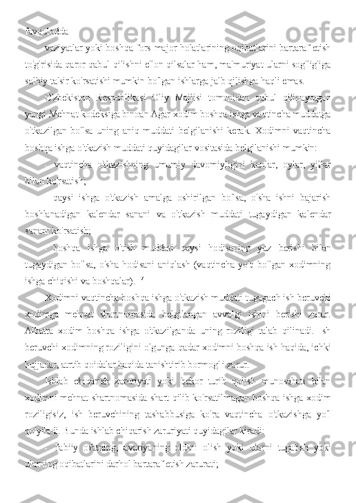 favqulodda
vaziyatlar yoki boshqa fors-major holatlarining oqibatlarini bartaraf etish
to'g'risida qaror qabul qilishni e'lon qilsalar ham, ma'muriyat ularni sog'lig'iga
salbiy ta'sir ko'rsatishi mumkin bo'lgan ishlarga jalb qilishga haqli emas.
O'zbekiston   Respublikasi   Oliy   Majlisi   tomonidan   qabul   qilinayotgan
yangi Mehnat kodeksiga binoan Agar xodim boshqa ishga vaqtincha muddatga
o'tkazilgan   bo'lsa   uning   aniq   muddati   belgilanishi   kerak.   Xodimni   vaqtincha
boshqa ishga o'tkazish muddati quyidagilar vositasida belgilanishi mumkin:
- vaqtincha   o'tkazishning   umumiy   davomiyligini   kunlar,   oylar,   yillar
bilan ko'rsatish;
- qaysi   ishga   o'tkazish   amalga   oshirilgan   bo'lsa,   o'sha   ishni   bajarish
boshlanadigan   kalendar   sanani   va   o'tkazish   muddati   tugaydigan   kalendar
sanani ko'rsatish;
- boshqa   ishga   o'tish   muddati   qaysi   hodisaning   yuz   berishi   bilan
tugaydigan bo'lsa,   o'sha  hodisani  aniqlash  (vaqtincha  yo'q  bo'lgan xodimning
ishga chiqishi va boshqalar). 117
Xodimni vaqtincha boshqa ishga o'tkazish muddati tugagach ish beruvchi
xodimga   mehnat   shartnomasida   belgilangan   avvalgi   ishini   berishi   zarur.
Albatta   xodim   boshqa   ishga   o'tkazilganda   uning   roziligi   talab   qilinadi.   Ish
beruvchi xodimning roziligini olgunga qadar xodimni boshqa ish haqida, ichki
hujjadar, atrtib qoidalar haqida tanishtirib bormog' i zarur.
Ishlab   chiqarish   zaruriyati   yoki   bekor   turib   qolish   munosabati   bilan
xodimni mehnat shartnomasida shart qilib ko'rsatilmagan boshqa ishga xodim
roziligisiz,   ish   beruvchining   tashabbusiga   ko'ra   vaqtincha   o'tkazishga   yo'l
qo'yiladi. Bunda ishlab chiqarish zaruriyati quyidagilar kiradi:
- Tabiiy   ofatning,   avariyaning   oldini   olish   yoki   ularni   tugatish   yoki
ularning oqibatlarini darhol bartaraf etish zarurati; 