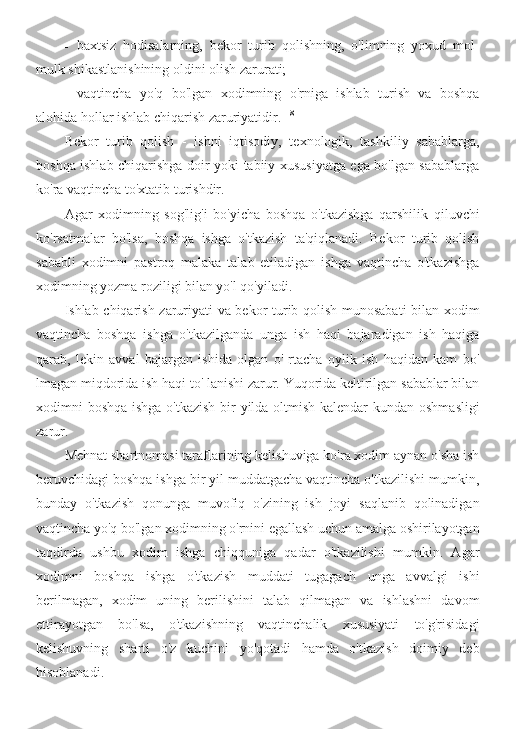 - baxtsiz   hodisalarning,   bekor   turib   qolishning,   o'limning   yoxud   mol-
mulk shikastlanishining oldini olish zarurati;
- vaqtincha   yo'q   bo'lgan   xodimning   o'rniga   ishlab   turish   va   boshqa
alohida hollar ishlab chiqarish zaruriyatidir. 118
Bekor   turib   qolish   -   ishni   iqtisodiy,   texnologik,   tashkiliy   sabablarga,
boshqa ishlab chiqarishga doir yoki tabiiy xususiyatga ega bo'lgan sabablarga
ko'ra vaqtincha to'xtatib turishdir.
Agar   xodimning   sog'lig'i   bo'yicha   boshqa   o'tkazishga   qarshilik   qiluvchi
ko'rsatmalar   bo'lsa,   boshqa   ishga   o'tkazish   ta'qiqlanadi.   Bekor   turib   qolish
sababli   xodimni   pastroq   malaka   talab   etiladigan   ishga   vaqtincha   o'tkazishga
xodimning yozma roziligi bilan yo'l qo'yiladi.
Ishlab chiqarish zaruriyati va bekor turib qolish munosabati  bilan xodim
vaqtincha   boshqa   ishga   o'tkazilganda   unga   ish   haqi   bajaradigan   ish   haqiga
qarab,   lekin   avval   bajargan   ishida   olgan   o'   rtacha   oylik   ish   haqidan   kam   bo'
lmagan miqdorida ish haqi to' lanishi zarur. Yuqorida keltirilgan sabablar bilan
xodimni boshqa ishga o'tkazish bir  yilda oltmish kalendar  kundan oshmasligi
zarur.
Mehnat shartnomasi taraflarining kelishuviga ko'ra xodim aynan o'sha ish
beruvchidagi boshqa ishga bir yil muddatgacha vaqtincha o'tkazilishi mumkin,
bunday   o'tkazish   qonunga   muvofiq   o'zining   ish   joyi   saqlanib   qolinadigan
vaqtincha yo'q bo'lgan xodimning o'rnini egallash uchun amalga oshirilayotgan
taqdirda   ushbu   xodim   ishga   chiqquniga   qadar   o'tkazilishi   mumkin.   Agar
xodimni   boshqa   ishga   o'tkazish   muddati   tugagach   unga   avvalgi   ishi
berilmagan,   xodim   uning   berilishini   talab   qilmagan   va   ishlashni   davom
ettirayotgan   bo'lsa,   o'tkazishning   vaqtinchalik   xususiyati   to'g'risidagi
kelishuvning   sharti   o'z   kuchini   yo'qotadi   hamda   o'tkazish   doimiy   deb
hisoblanadi. 