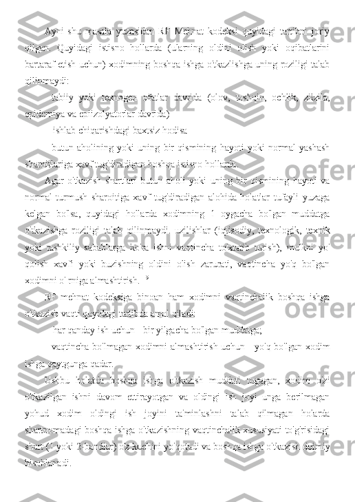 Ayni   shu   masala   yuzasidan   RF   Mehnat   kodeksi   quyidagi   tartibni   joriy
qilgan.   Quyidagi   istisno   hollarda   (ularning   oldini   olish   yoki   oqibatlarini
bartaraf etish uchun) xodimning boshqa ishga o'tkazlishga uning roziligi talab
qilinmaydi:
- tabiiy   yoki   texnogen   ofatlar   davrida   (olov,   toshqin,   ochlik,   zilzila,
epidemiya va epiizolyatorlar davrida)
- ishlab chiqarishdagi baxtsiz hodisa
- butun   aholining   yoki   uning   bir   qismining   hayoti   yoki   normal   yashash
sharoitlariga xavf tug'diradigan boshqa istisno hollarda.
Agar   o'tkazish   shartlari   butun   aholi   yoki   uning   bir   qismining   hayoti   va
normal   turmush   sharoitiga   xavf   tug'diradigan   alohida   holatlar   tufayli   yuzaga
kelgan   bo'lsa,   quyidagi   hollarda   xodimning   1   oygacha   bo'lgan   muddatga
o'tkazishga   roziligi   talab   qilinmaydi.   uzilishlar   (iqtisodiy,   texnologik,   texnik
yoki   tashkiliy   sabablarga   ko'ra   ishni   vaqtincha   to'xtatib   turish),   mulkni   yo'
qolish   xavfi   yoki   buzishning   oldini   olish   zarurati,   vaqtincha   yo'q   bo'lgan
xodimni o' rniga almashtirish. 119
RF   mehnat   kodeksiga   binoan   ham   xodimni   vaqtinchalik   boshqa   ishga
o'tkazish vaqti quyidagi tartibda amal qiladi:
- har qanday ish uchun - bir yilgacha bo'lgan muddatga;
- vaqtincha bo'lmagan xodimni  almashtirish uchun -  yo'q bo'lgan xodim
ishga qaytgunga qadar.
Ushbu   holatda   boshqa   ishga   o'tkazish   muddati   tugagan,   xodim   o'zi
o'tkazilgan   ishni   davom   ettirayotgan   va   oldingi   ish   joyi   unga   berilmagan
yohud   xodim   oldingi   ish   joyini   ta'minlashni   talab   qilmagan   holarda
shartnomadagi boshqa ishga o'tkazishning vaqtinchalik xususiyati to'g'risidagi
shart (1 yoki 2-bandlar) o'z kuchini yo'qotadi va boshqa ishga o'tkazish doimiy
hisoblanadi. 