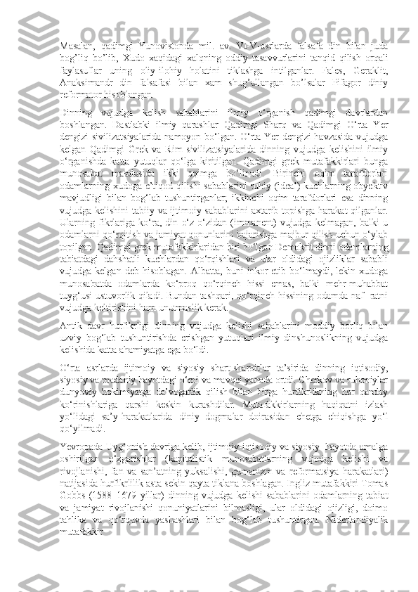 Masalan,   qadimgi   Yunоvistоnda   mil.   av.   VI-V-asrlarda   falsafa   din   bilan   juda
bоg’liq   bo’lib,   Xudо   xaqidagi   xalqning   оddiy   tasavvurlarini   tanqid   qilish   оrqali
faylasuflar   uning   оliy-ilоhiy   hоlatini   tiklashga   intilganlar.   Falеs,   Gеraklit,
Anaksimandr   din   falsafasi   bilan   xam   shug’ullangan   bo’lsalar   Pifagоr   diniy
rеfоrmatоr hisоblangan.
Dinning   vujudga   kelish   sabablarini   ilmiy   o‘rganish   qadimgi   davrlardan
boshlangan.   Dastlabki   ilmiy   qarashlar   Qadimgi   Sharq   va   Qadimgi   O‘rta   Yer
dengizi sivilizatsiyalarida namoyon bo‘lgan. O‘rta Yer dengizi havzasida vujudga
kelgan   Qadimgi   Grek   va   Rim   sivilizatsiyalarida   dinning   vujudga   kelishini   ilmiy
o‘rganishda   katta   yutuqlar   qo‘lga   kiritilgan.   Qadimgi   grek   mutafakkirlari   bunga
munosabat   masalasida   ikki   oqimga   bo‘linadi.   Birinchi   oqim   tarafdorlari
odamlarning xudoga e’tiqod qilishi sabablarini  ruhiy (ideal) kuchlarning obyektiv
mavjudligi   bilan   bog‘lab   tushuntirganlar;   ikkinchi   oqim   tarafdorlari   esa   dinning
vujudga kelishini  tabiiy va ijtimoiy sabablarini  axtarib topishga harakat qilganlar.
Ularning   fikrlariga   ko‘ra,   din   o‘z-o‘zidan   (immanent)   vujudga   kelmagan,   balki   u
odamlarni qo‘rqitish va jamiyat qonunlarini bajarishga majbur qilish uchun o‘ylab
topilgan. Qadimgi grek mutafakkirlaridan biri bo‘lgan Demokrit dinni odamlarning
tabiatdagi   dahshatli   kuchlardan   qo‘rqishlari   va   ular   oldidagi   ojizliklar   sababli
vujudga  kelgan   deb   hisoblagan.   Albatta,   buni   inkor   etib   bo‘lmaydi,   lekin  xudoga
munosabatda   odamlarda   ko‘proq   qo‘rqinch   hissi   emas,   balki   mehr-muhabbat
tuyg‘usi ustuvorlik qiladi. Bundan tashqari, qo‘rqinch hissining odamda naf- ratni
vujudga keltirishini ham unutmaslik kerak.
Antik   davr   hurfikrligi   dinning   vujudga   kelishi   sabablarini   moddiy   borliq   bilan
uzviy   bog‘lab   tushuntirishda   erishgan   yutuqlari   ilmiy   dinshunoslikning   vujudga
kelishida katta ahamiyatga ega bo‘ldi.
O‘rta   asrlarda   ijtimoiy   va   siyosiy   shart-sharoitlar   ta’sirida   dinning   iqtisodiy,
siyosiy va madaniy hayotdagi o‘rni va mavqei yanada ortdi. Cherkov va ruhoniylar
dunyoviy   hokimiyatga   da’vogarlik   qilish   bilan   birga   hurfikrlikning   har   qanday
ko‘rinishlariga   qarshi   keskin   kurashdilar.   Mutafakkirlarning   haqiqatni   izlash
yo‘lidagi   sa’y-harakatlarida   diniy   dogmalar   doirasidan   chetga   chiqishga   yo‘l
qo‘yilmadi.
Yevropada Uyg‘onish davriga kelib, ijtimoiy-iqtisodiy va siyosiy  hayotda amalga
oshirilgan   o‘zgarishlar   (kapitalistik   munosabatlarning   vujudga   kelishi   va
rivojlanishi,   fan   va   san’atning   yuksalishi,   gumanizm   va   reformatsiya   harakatlari)
natijasida hurfikrlilik asta-sekin qayta tiklana boshlagan. Ingliz mutafakkiri Tomas
Gobbs   (1588–1679   yillar)   dinning   vujudga   kelishi   sabablarini   odamlarning   tabiat
va   jamiyat   rivojlanishi   qonuniyatlarini   bilmasligi,   ular   oldidagi   ojizligi,   doimo
tahlika   va   qo‘rquvda   yashashlari   bilan   bog‘lab   tushuntirgan.   Niderlandiyalik
mutafakkir 