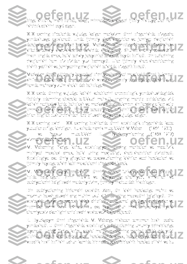 birga   shodlik,   mehr-oqibat,   sevgi,   minnatdorlik   singari   ijobiy   his-tuyg‘ular   ham
ishtirok etishini qayd etgan.
XIX   asrning   o‘rtalarida   vujudga   kelgan   marksizm   dinni   o‘rganishda   o‘zgacha
yondashuvga   asoslanadi.   Unda   ijtimoiy   shart-sharoitlar   va   jamiyat   rivojlanishi
darajasiga   alohida   e’tibor   beriladi.   Marksizm   ta’limotiga   binoan,   individ   shaxs
sifatida   tarixiy   shart-sharoitlar   ta’sirida   shakllanadi.   Shu   bois   diniy   tasavvurlar
inson ongida emas, balki tarixiy jarayonlar ta’sirida paydo bo‘ladi. Din turlarining
rivojlanishi   ham   o‘z-o‘zidan   yuz   bermaydi.   Ular   ijtimoiy   shart-sharoitlarning
pishib yetilishi va jamiyatning rivojlanishi ta’sirida o‘zgarib boradi.
Marksizm dinning ijtimoiy hayotdagi o‘rni va ahamiyati masalasida dinni hukmron
sinflarning   afkor   xalq   ommasini   ezish   vositasi,   ijtimoiy   taraqqiyotga   qarshi   kuch
hamda ma’naviy zulm shakli deb baholagan.
XIX   asrda   dinning   vujudga   kelishi   sabablarini   antropologik   yondashuvidagidek
ibtidoiy   odamning   abstrakt   tafakkuri   mahsuli,   ongning   mantiq   qoidalariga   zid
kelishi natijasi sifatida baholash va marksizmdagi  hukmron sinflarning afkor xalq
ommasini   ezish   vositasi,   ijtimoiy   taraqqiyotga   to‘sqinlik   qiluvchi   kuch   kabilar
bilan bog‘lab tushuntirishdan farq qiluvchi g‘oyalar vujudga kelgan.
XIX   asrning   oxiri   –   XX   asrning   boshlarida   dinni   sotsiologik   o‘rganishda   katta
yutuqlar qo‘lga kiritilgan. Bu sohada nemis mutafakkiri M.Veber  (1864–1920)
va fransuz  mutafakkiri   E.   Dyurkgeymlarning   (1858–1917)
xizmatlari katta bo‘lgan.
M.   Veberning   fikriga   ko‘ra,   sotsiologiyani   dinning   manbalari   va   metafizik
mohiyati   masalasi   emas,   balki   uning   mavjudligi,   shart-sharoitlari   qiziqtiradi.
Sotsiologiya   esa   diniy   g‘oyalar   va   tasavvurlarning   kishilar   xatti-harakatlari   va
ijtimoiy hayotga ta’siri kabi masalalarni o‘rganishi kerak.
M.   Veber   sotsiologiya   predmetini   dinning   sotsial   funksiyasidan   kelib   chiqqan
holda   belgilagan.   Dinni   individ   va   jamiyatning   ahamiyati,   simvollari   va
qadriyatlarini belgilovchi madaniy tizim, ijtimoiy institut deb hisoblagan.
Din   qadriyatlarning   birlamchi   asosidir.   Zero,   din   kishi   harakatiga   ma’no   va
mazmun   baxsh   etuvchi   eng   muhim   usul   sifatida   uning   maqsadini   belgilaydi.   Din
vositasida   dunyo   manzarasi   ishlab   chiqiladi,   unda   amal   qiladigan   qadriyatlar   va
normalar   tizimi   hosil   qilinadi.   Bu   esa   hayot   uchun   nimalar   ahamiyatli   yoki
ahamiyatsiz ekanligini aniqlovchi vosita vazifasini bajaradi.
E.   Dyurkgeym   dinni   o‘rganishda   M.   Veberga   nisbatan   tamoman   bosh-   qacha
yondashadi. U dinni o‘rganishda sotsiologik tadqiqotlarning umumiy prinsiplariga
tayanadi.   Uning   fikriga   ko‘ra,   sotsial   ma’lu-   motlarning   manbai   tafakkurda   yoki
alohida   olingan   kishilarning   xatti-   harakatlarida   emas,   balki   jamiyatdadir.   Sotsial
voqelik hosil bo‘lishi uchun kamida bir necha kishi birlashib harakat qilishi va bu 