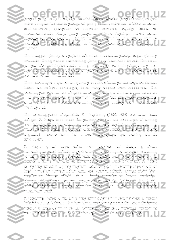 jarayon   yangi   natijani   vujudga   keltirishi   kerak.   Mazkur   jarayonlarning   natijasi
individ ongidan tashqarida yuzaga kelganligi sababli, individual tafakkurlar uchun
xatti-harakatlar,   qadriyatlar   va   normalar   namunasi   vujudga   keladi   va
mustahkamlanadi.   Natija   ijodiy   jarayonda   ishtirok   etayotgan   individ   uchun
obyektiv   voqelikka   aylanadi.   Din   ijtimoiy   voqelik   bo‘lib,   unda   boshqa   ijtimoiy
institutlarni   o‘rganishdagi   uslublar   va   baholash   mezonlaridan   ham   foydalanish
mumkin.
Din   muayyan   ijtimoiy   ehtiyojlarni   ta’minlash   maqsadida   yuzaga   kelgan   ijtimoiy
institutdir. Uning manbai odamlarning ijtimoiy hayotidan kelib chiqadi. Din orqali
jamiyat   o‘zini   ilohiylashtiradi.   Uning   mavjudligi   va   mohiyati   ijtimoiy   his-
tuyg‘ularni   muqaddaslashtirishga,   jamiyatning   shaxsga   ta’sirini   mustahkamlashga
xizmat qilishdan iborat bo‘ladi.
Dinni   sotsiologik   o‘rganish   uni   ijtimoiy  voqelik   sifatida  yondashuvga   asoslanadi.
Lekin   din   nafaqat   sotsiologik,   balki   ruhiy   voqelik   ham   hisoblanadi.   Din
psixologiyasi   vakillari   uni   o‘rganishda   ushbu   jihatlariga  alohida   e’tibor   beradilar.
Ular   dinning   vujudga   kelishi   sabablarini   odamni   o‘rab   turgan   tashqi   dunyodan
emas, balki insonning o‘zida, ichki borlig‘i va hissiy-irodaviy kechinmalarida deb
hisoblaydilar.
Din   psixologiyasini   o‘rganishda   Z.   Freydning   (1856-1939)   xizmatlari   katta
bo‘lgan.   Z.   Freyd   dinni   inson   faoliyatining   mahsuli   deb   hisoblagan.   U   dinning
kishi   tabiatga   qaramligi   sababli   vujudga   kelganligini   qayd   etgan   holda   bilishning
irratsional   (lotinchada   –   mantiqsizlik,   tafakkurga   zid   qarashlar   degan   ma’nolarni
anglatadi)   mexanizmlarini   hal   qiluvchi   ahamiyatga   ega   ekanligi   alohida
ta’kidlagan.
Z.   Freydning   ta’limotiga   ko‘ra,   inson   psixikasi   uch   darajaning   o‘zaro
hamkorligidan   hosil   bo‘ladi:   ongsizlik,   ong   oldi   va   onglilik   darajalari.   Bularning
ichida   ongsizlik   darajasi   psixikada   katta   ahamiyatga   ega.   Inson   psixikasining   bu
darajasida   tabiiy   instinktlar   va   «birlamchi   mayllar»   ustuvorlik   qiladi.   Z.   Freyd
asosiy mayllar qatorida jinsiy mayllarni ustun qo‘ygan. Individning ongsizlik bilan
bog‘liq   mayllari   jamiyat   uchun   katta   xavf-xatar   tug‘diradi.   Jamiyat   o‘zini   kishi
mayllaridan   himoya   qilishi   uchun   ijtimoiy   normalar   va   boshqa   madaniyat
elementlaridan   iborat   ustqurma   mexanizmlarni   vujudga   keltirgan.   O‘ta   kuchli
tabiiy   ehtiyojlarni   ijtimoiy   normalar   bilan   tiyib   turish   din   yordamida
mustahkamlanadi.
Z.Freydning   fikriga   ko‘ra,   tabiiy   mayllarning   tiyilishi   individ   psixikasida   nevroz
holatini vujudga keltiradi. Din ham jamoa nevrozining bir turidir. Lekin din jamoa
nevrozi   sifatida   kishini   individual   iztiroblardan   saqlaydi,   individual   nevrozning
rivojlanishini to‘xtatadi va fojiali oqibatlarga olib kelishiga yo‘l qo‘ymaydi. 