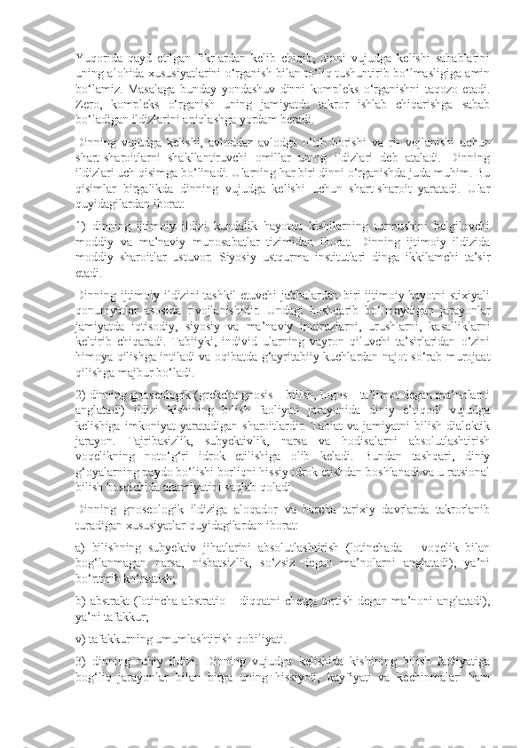 Yuqorida   qayd   etilgan   fikrlardan   kelib   chiqib,   dinni   vujudga   kelishi   sabablarini
uning alohida xususiyatlarini o‘rganish bilan to‘liq tushuntirib bo‘lmasligiga amin
bo‘lamiz.   Masalaga   bunday   yondashuv   dinni   kompleks   o‘rganishni   taqozo   etadi.
Zero,   kompleks   o‘rganish   uning   jamiyatda   takror   ishlab   chiqarishga   sabab
bo‘ladigan ildizlarini aniqlashga yordam beradi.
Dinning   vujudga   kelishi,   avloddan-avlodga   o‘tib   borishi   va   ri-   vojlanishi   uchun
shart-sharoitlarni   shakllantiruvchi   omillar   uning   ildizlari   deb   ataladi.   Dinning
ildizlari uch qisimga bo‘linadi. Ularning har biri dinni o‘rganishda juda muhim. Bu
qisimlar   birgalikda   dinning   vujudga   kelishi   uchun   shart-sharoit   yaratadi.   Ular
quyidagilardan iborat:
1)   dinning   ijtimoiy   ildizi   kundalik   hayotda   kishilarning   turmushini   belgilovchi
moddiy   va   ma’naviy   munosabatlar   tizimidan   iborat.   Dinning   ijtimoiy   ildizida
moddiy   sharoitlar   ustuvor.   Siyosiy   ustqurma   institutlari   dinga   ikkilamchi   ta’sir
etadi.
Dinning ijtimoiy ildizini tashkil  etuvchi  jabhalardan biri ijtimoiy hayotni stixiyali
qonuniyatlar   asosida   rivojlanishidir.   Undagi   boshqarib   bo‘lmaydigan   jarayonlar
jamiyatda   iqtisodiy,   siyosiy   va   ma’naviy   inqirozlarni,   urushlarni,   kasalliklarni
keltirib   chiqaradi.   Tabiiyki,   individ   ularning   vayron   qiluvchi   ta’sirlaridan   o‘zini
himoya qilishga intiladi va oqibatda g‘ayritabiiy kuchlardan najot so‘rab murojaat
qilishga majbur bo‘ladi.
2) dinning gnoseologik (grekcha gnosis – bilish, logos – ta’limot degan ma’nolarni
anglatadi)   ildizi   kishining   bilish   faoliyati   jarayonida   diniy   e’tiqodi   vujudga
kelishiga   imkoniyat   yaratadigan   sharoitlardir.   Tabiat   va   jamiyatni   bilish   dialektik
jarayon.   Tajribasizlik,   subyektivlik,   narsa   va   hodisalarni   absolutlashtirish
voqelikning   noto‘g‘ri   idrok   etilishiga   olib   keladi.   Bundan   tashqari,   diniy
g‘oyalarning paydo bo‘lishi borliqni hissiy idrok etishdan boshlanadi va u ratsional
bilish bosqichida ahamiyatini saqlab qoladi.
Dinning   gnoseologik   ildiziga   aloqador   va   barcha   tarixiy   davrlarda   takrorlanib
turadigan xususiyatlar quyidagilardan iborat:
a)   bilishning   subyektiv   jihatlarini   absolutlashtirish   (lotinchada   –   voqelik   bilan
bog‘lanmagan   narsa,   nisbatsizlik,   so‘zsiz   degan   ma’nolarni   anglatadi),   ya’ni
bo‘rttirib ko‘rsatish;
b)  abstrakt  (lotincha abstratio – diqqatni  chetga  tortish  degan ma’noni  anglatadi),
ya’ni tafakkur;
v) tafakkurning umumlashtirish qobiliyati.
3)   dinning   ruhiy   ildizi.   Dinning   vujudga   kelishida   kishining   bilish   faoliyatiga
bog‘liq   jarayonlar   bilan   birga   uning   hissiyoti,   kayfiyati   va   kechinmalari   ham 