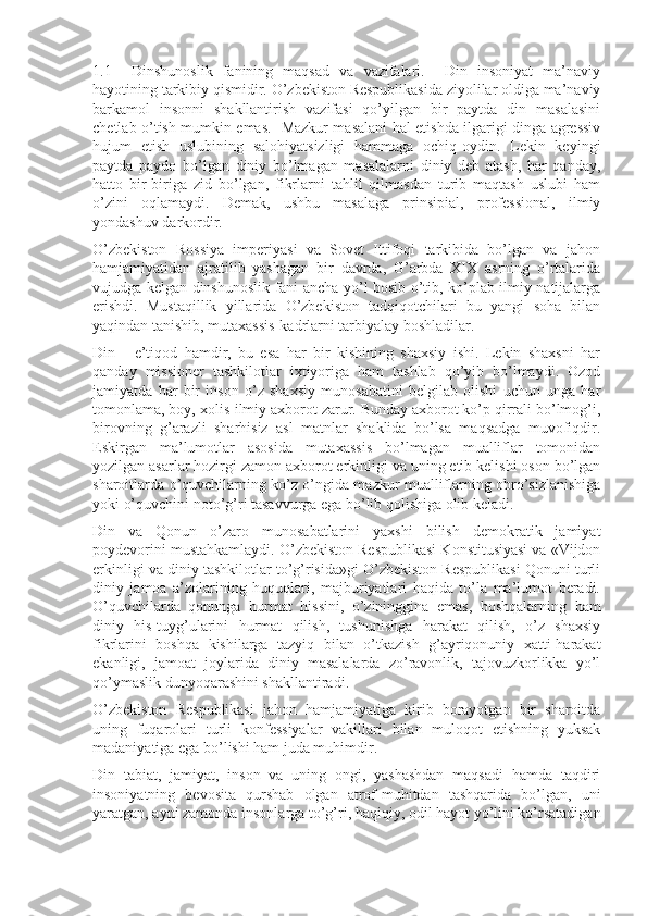 1.1     Dinshun о slik   fanining   maqsad   va   vazifalari.     Din   insoniyat   ma’naviy
hayotining tarkibiy qismidir. O’zbekiston Respublikasida ziyolilar oldiga ma’naviy
barkamol   insonni   shakllantirish   vazifasi   qo’yilgan   bir   paytda   din   masalasini
chetlab o’tish mumkin emas.   Mazkur masalani hal etishda ilgarigi dinga agressiv
hujum   etish   uslubining   salohiyatsizligi   hammaga   ochiq-oydin.   Lekin   keyingi
paytda   paydo   bo’lgan   diniy   bo’lmagan   masalalarni   diniy   deb   atash,   har   qanday,
hatto   bir-biriga   zid   bo’lgan,   fikrlarni   tahlil   qilmasdan   turib   maqtash   uslubi   ham
o’zini   oqlamaydi.   Demak,   ushbu   masalaga   prinsipial,   professional,   ilmiy
yondashuv darkordir.
O’zbekiston   Rossiya   imperiyasi   va   Sovet   Ittifoqi   tarkibida   bo’lgan   va   jahon
hamjamiyatidan   ajratilib   yashagan   bir   davrda,   G’arbda   XIX   asrning   o’rtalarida
vujudga kelgan dinshunoslik fani ancha yo’l bosib o’tib, ko’plab ilmiy natijalarga
erishdi.   Mustaqillik   yillarida   O’zbekiston   tadqiqotchilari   bu   yangi   soha   bilan
yaqindan tanishib, mutaxassis-kadrlarni tarbiyalay boshladilar.
Din   -   e’tiqod   hamdir,   bu   esa   har   bir   kishining   shaxsiy   ishi.   Lekin   shaxsni   har
qanday   missioner   tashkilotlar   ixtiyoriga   ham   tashlab   qo’yib   bo’lmaydi.   Ozod
jamiyatda   har   bir   inson   o’z   shaxsiy   munosabatini   belgilab   olishi   uchun   unga   har
tomonlama, boy, xolis-ilmiy axborot zarur. Bunday axborot ko’p qirrali bo’lmog’i,
birovning   g’arazli   sharhisiz   asl   matnlar   shaklida   bo’lsa   maqsadga   muvofiqdir.
Eskirgan   ma’lumotlar   asosida   mutaxassis   bo’lmagan   mualliflar   tomonidan
yozilgan asarlar hozirgi zamon axborot erkinligi va uning etib kelishi oson bo’lgan
sharoitlarda o’quvchilarning ko’z o’ngida mazkur mualliflarning obro’sizlanishiga
yoki o’quvchini noto’g’ri tasavvurga ega bo’lib qolishiga olib keladi.
Din   va   Qonun   o’zaro   munosabatlarini   yaxshi   bilish   demokratik   jamiyat
poydevorini mustahkamlaydi. O’zbekiston Respublikasi Konstitusiyasi va «Vijdon
erkinligi va diniy tashkilotlar to’g’risida»gi O’zbekiston Respublikasi Qonuni turli
diniy   jamoa   a’zolarining   huquqlari,   majburiyatlari   haqida   to’la   ma’lumot   beradi.
O’quvchilarda   qonunga   hurmat   hissini,   o’zininggina   emas,   boshqalarning   ham
diniy   his-tuyg’ularini   hurmat   qilish,   tushunishga   harakat   qilish,   o’z   shaxsiy
fikrlarini   boshqa   kishilarga   tazyiq   bilan   o’tkazish   g’ayriqonuniy   xatti-harakat
ekanligi,   jamoat   joylarida   diniy   masalalarda   zo’ravonlik,   tajovuzkorlikka   yo’l
qo’ymaslik dunyoqarashini shakllantiradi.
O’zbekiston   Respublikasi   jahon   hamjamiyatiga   kirib   borayotgan   bir   sharoitda
uning   fuqarolari   turli   konfessiyalar   vakillari   bilan   muloqot   etishning   yuksak
madaniyatiga ega bo’lishi ham juda muhimdir.
Din   tabiat,   jamiyat,   inson   va   uning   ongi,   yashashdan   maqsadi   hamda   taqdiri
insoniyatning   bevosita   qurshab   olgan   atrof-muhitdan   tashqarida   bo’lgan,   uni
yaratgan, ayni zamonda insonlarga to’g’ri, haqiqiy, odil hayot yo’lini ko’rsatadigan 