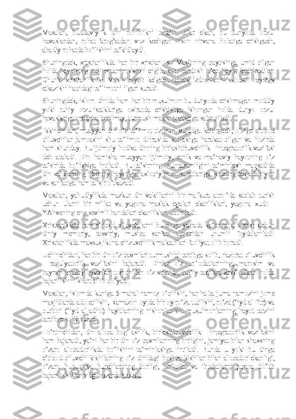 Masalan,   buddaviylik   dini   rohiblikni   targ’ib   qilar   ekan,   bu   dunyoda   orzu-
havaslardan,   rohat-farog’atdan   voz   kechgan   inson   nirvana   holatiga   erishgach,
abadiy rohatda bo’lishini ta’kidlaydi. 
Shuningdek,   xristianlikda   har   bir   xristian   Iso   Masihning   qaytishiga   umid   qilgan
holda hayotning turli  muammolarini engib, sabr-bardosh bilan hayot kechiradilar.
Chunki   xristianlik   Iso   Masih   qaytib   kelgach   barcha   izdoshlarini   saodatli   hayotga
etkazishi haqidagi ta’limotni ilgari suradi.
Shuningdek, islom dinida ham har bir musulmon bu dunyoda erishmagan moddiy
yoki   ruhiy   orzu-istaklariga   oxiratda   erishishga   ishongan   holda   dunyo   orzu-
havaslariga ortiqcha berilmay, turmush mashaqqatlariga sabr qiladi.
Ikkinchidan, muayyan din o’z ta’limot tizimini  vujudga keltirgach, o’ziga e’tiqod
qiluvchilar   jamoasini   shu   ta’limot   doirasida   saqlashga   harakat   qilgan   va   hozirda
ham shunday. Bu ijtimoiy hodisa dinning birlashtiruvchilik - integratorlik vazifasi
deb   ataladi.   Din   hamisha   muayyan   ijtimoiy,   etnik   va   ma’naviy   hayotning   o’z
ta’sirida   bo’lishiga   intiladi.   Bu   ta’sirning   muntazamligini   ta’minlash   maqsadida
din  xalqlarning  ijtimoiy  hayotiga,   axloqiy   munosabatlariga,   shuningdek   adabiyoti
va san’atiga ham ta’sir o’tkazadi.
Masalan,   yahudiylikda   mazkur   din   vakillarini   bir   mafkura   atrofida   saqlab   turish
uchun   ularni   bir   millat   va   yagona   maslak   egalari   ekanliklari,   yagona   xudo   -
YAhvening eng sevimli bandalari ekanliklari uqtiriladi.
Xristianlikda ham  e’tiqod qiluvchilarni bu dinga yanada ko’proq jalb etish uchun
diniy   memoriy,   tasviriy,   musiqa   san’ati   turlaridan   unumli   foydalaniladi.
Xristianlikda maxsus ikona chizuvchilik maktablari faoliyat olib boradi.
Uchinchidan, har bir din o’z qavmlari turmushini tartibga solib, nazorat qiluvchilik
-   regulyatorlik   vazifasini   bajaradi.   Dinlar   o’z   urf-odatlarining,   marosim   va
bayramlarining qavmlari tomonidan o’z vaqtida, qat’iy tartibga amal qilgan holda
bajarilishini shart qilib qo’yadi.
Masalan, islomda kuniga 5 mahal namoz o’qilishi, har hafta juma namozini  jome
masjidlarda ado etilishi, Ramazon oyida bir oy ro’za tutilishi, ro’za (‘iyd al-fitr) va
qurbon   (‘iyd   al-adho)   hayitlarining   nishonlanishi   musulmonlarning   hayot   tarzini
tartibga solib turadi.
To’rtinchidan,   din   aloqa   bog’lashlik,   birlashtiruvchilik   -   integratorlik   vazifasini
ham bajaradi, ya’ni har bir din o’z qavmlarining birligini, jamiyat bilan shaxsning
o’zaro   aloqadorlikda   bo’lishini   ta’minlashga   intiladi.   Bunda   u   yoki   bu   dinga
e’tiqod qiluvchi  kishilarning o’z dinidagi  boshqa  kishilar  bilan  aloqador  ekanligi,
o’zaro   huquq   va   burchlarining   borligi,   urf-odat   va   ibodatlarni   jamoa   bo’lib
bajarilishi lozimligi nazarda tutiladi. 