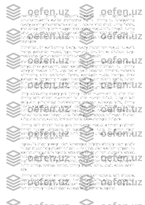 Beshinchidan,   dinning   integratorlik   vazifasi   bilan   legitimlovchilik-
qonunlashtiruvchilik   vazifasi   chambarchas   bog’liq.   Dinning   bu   funksiyasining
nazariy asosini yirik amerikalik sosiolog T. Parsons ishlab chiqdi. Uning fikricha,
«har qanday ijtimoiy tizim muayyan cheklovlarsiz mavjud bo’la olmaydi. Buning
uchun u qonun darajasiga ko’tarilgan axloq normalarini ishlab chiqishi kerak. Din
bunday   normalarni   qonunlashtiribgina   qolmay,   ularga   bo’lgan   munosabatni   ham
belgilaydi».
Oltinchidan,   din   vazifalarining   falsafiy,   nazariy   jihatlari   ham   mavjud.   Bu   vazifa
insonga   yashashdan   maqsad,   hayot   mazmunini,   dorulfano   va   dorulbaqo   dunyo
masalalariga o’z munosabatini bildirib turishidan iboratdir.
Kishilik   jamiyatida   din   doimo   u   bilan   birga   bo’lganmi   yoki   qandaydir   davrda
jamiyat   dinsiz   yashaganmi,   degan   savolga   turli   fikrlar   bildirilgan.   Bu   -   dinning
tarixiyligi   masalasi   bo’lib,   unga   ikki   xil   javob   berganlar.   Birinchisi,   marksistik
ta’limotning   sobiq   tarafdorlari   fikricha,   «qandaydir   muddat   insoniyat   dinsiz
yashagan   va   jamiyatning   muayyan   bosqichida   -   yuqori   paleolit   davrida,   bundan
20-40   ming   yil   avval   din   paydo   bo’lgan»,   deyilgan.   Ikkinchisi,   «dinning   kelib
chiqishi insoniyatning paydo bo’lishi bilan bevosita bog’liq», degan fikrdir.
Diniy   tafakkurning   shaxsiy   yoki   ijtimoiy   ildizlari   muammosini   hal   qilish   bilan
dinning   kelib   chiqishi   muammosini   hal   qilish   mumkin   bo’ladi.   E.Taylor   kabi
evolyusion   yo’nalishdagi   pozitivistlarning   chiqargan   xulosasiga   ko’ra,   dinning
ildizini   «faylasuflik   qilgan   yovvoyi   odam»ga   taqaydilar.   Ya’ni,   «u   o’z-o’ziga
borliq, o’zini o’rab turgan olamning paydo bo’lishi va o’zi kuzatgan hodisalarning
haqiqati  haqida  savol  bergan.  Unda fikrlash   yuqori   darajada  bo’lmagan. Shundan
so’ng unda ruhlar, xudolar, farishtalar haqida tasavvurlar paydo bo’lgan».
Dinning   kelib   chiqishi   haqida   yana   bir   nazariya   mavjud:   «Birinchi   yolg’onchi
birinchi   nodonni   uchratganda   din   paydo   bo’ldi».   Bunda   din   yomon   niyatli
kishilarning   o’ylab   topgan   narsasi   bo’lib   chiqadi.   Bu   ikkala   nazariya   ham   hech
qanday ilmiy asosga ega emas.
Faylasuflik   qilgan   yovvoyi   odam   konsepsiyasi   bo’yicha   «ibtidoiy   odam   yolg’iz
holdagi chuqur fikr yurituvchi bo’lgan. U o’z oldiga ulkan savollarni qo’ygan. Bu
savollar  uning kundalik hayotida kerak emas  edi. Shuni  ham  unutmaslik kerakki,
ibtidoiy   odamning   fikr   yuritishi   uning   kundalik   ishlab   chiqarish   faoliyati   bilan
bog’liq   bo’lgan.   Bu   faoliyatning   tabiati,   shart-sharoitlari   birgina   odamga   tegishli
bo’lib   qolmay,   barchaga   barobar,   ijtimoiy   gruppa,   qabila,   urug’,   xalqqa   tegishli
edi».
Dinning   kelib   chiqishi   «bir   odam   boshqalarni   aldashi   natijasida   kelib   chiqqan»,
degan   fikr   ham   tanqidga   uchragan.   Boshqa   fikrga   ko’ra,   «din   -   bu   jamiyatdagi
kishilarning baravariga o’z-o’zini aldashi natijasida kelib chiqqan. Shuning uchun
ham din ijtimoiy hodisadir degan xulosaga kelish mumkin», deydilar. 