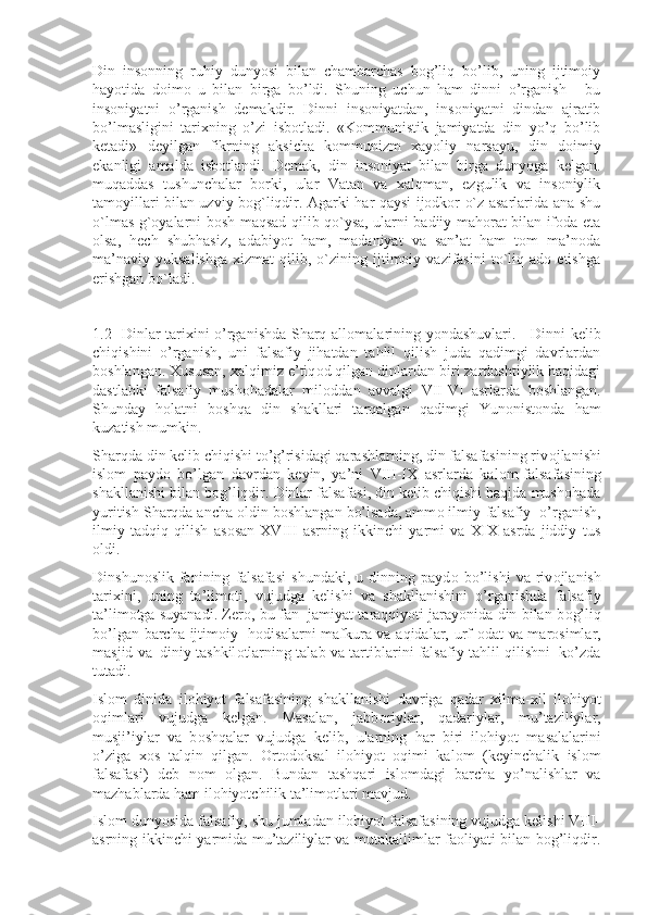 Din   insonning   ruhiy   dunyosi   bilan   chambarchas   bog’liq   bo’lib,   uning   ijtimoiy
hayotida   doimo   u   bilan   birga   bo’ldi.   Shuning   uchun   ham   dinni   o’rganish   -   bu
insoniyatni   o’rganish   demakdir.   Dinni   insoniyatdan,   insoniyatni   dindan   ajratib
bo’lmasligini   tarixning   o’zi   isbotladi.   «Kommunistik   jamiyatda   din   yo’q   bo’lib
ketadi»   deyilgan   fikrning   aksicha   kommunizm   xayoliy   narsa yu,   din   doimiy
ekanligi   amalda   isbotlandi.   Demak,   din   insoniyat   bilan   birga   dunyoga   kelgan.
muqaddas   tushunchalar   borki,   ular   Vatan   va   xalqman,   ezgulik   va   insoniylik
tamoyillari bilan uzviy bog`liqdir. Agarki har qaysi ijodkor o`z asarlarida ana shu
o`lmas g`oyalarni bosh maqsad qilib qo`ysa, ularni badiiy mahorat bilan ifoda eta
olsa,   hech   shubhasiz,   adabiyot   ham,   madaniyat   va   san’at   ham   tom   ma’noda
ma’naviy   yuksalishga   xizmat   qilib,   o`zining   ijtimoiy   vazifasini   to`liq  ado   etishga
erishgan bo`ladi.
1.2   Dinlar tarixini o’rganishda Sharq all о malarining yondashuvlari.     Dinni kelib
chiqishini   o’rganish,   uni   falsafiy   jihatdan   tahlil   qilish   juda   qadimgi   davrlardan
b о shlangan. Xususan, xalqimiz e’tiq о d qilgan dinlardan biri zardushtiylik haqidagi
dastlabki   falsafiy   mushohadalar   mil о ddan   avvalgi   VII-VI   asrlarda   b о shlangan.
Shunday   h о latni   b о shqa   din   shakllari   tarqalgan   qadimgi   Yun о nist о nda   ham
kuzatish mumkin.
Sharqda din kelib chiqishi to’g’risidagi qarashlarning, din falsafasining riv о jlanishi
isl о m   payd о   bo’lgan   davrdan   k е yin,   ya’ni   VIII-IX   asrlarda   kal о m-falsafasining
shakllanishi bilan b о g’liqdir. Dinlar falsafasi, din kelib chiqishi haqida mushohada
yuritish Sharqda ancha  о ldin b о shlangan bo’lsada, amm о  ilmiy-falsafiy  o’rganish,
ilmiy   tadqiq   qilish   as о san   XVIII   asrning   ikkinchi   yarmi   va   XIX   asrda   jiddiy   tus
о ldi.
Dinshun о slik   fanining   falsafasi   shundaki,   u  dinning   payd о   bo’lishi   va  riv о jlanish
tarixini,   uning   ta’lim о ti,   vujudga   k е lishi   va   shakllanishini   o’rganishda   falsafiy
ta’lim о tga suyanadi. Z е r о , bu fan   jamiyat taraqqiyoti jarayonida din bilan b о g’liq
bo’lgan barcha ijtim о iy   h о disalarni-mafkura va aqidalar, urf- о dat va mar о simlar,
masjid va| diniy tashkil о tlarning talab va tartiblarini falsafiy tahlil qilishni   ko’zda
tutadi.
Isl о m   dinida   il о hiyot   falsafasining   shakllanishi   davriga   qadar   xilma-xil   il о hiyot
о qimlari   vujudga   k е lgan.   Masalan,   jabb о riylar,   qadariylar,   mu’taziliylar,
musji’iylar   va   b о shqalar   vujudga   k е lib,   ularning   har   biri   il о hiyot   masalalarini
o’ziga   x о s   talqin   qilgan.   Оrtоdоksal   ilоhiyot   оqimi   kalоm   (kеyinchalik   islоm
falsafasi)   dеb   nоm   оlgan.   Bundan   tashqari   islоmdagi   barcha   yo’nalishlar   va
mazhablarda ham ilоhiyotchilik ta’limоtlari mavjud.
Islоm dunyosida falsafiy, shu jumladan ilоhiyot falsafasining vujudga kеlishi VIII-
asrning ikkinchi yarmida mu’taziliylar va mutakallimlar faоliyati bilan bоg’liqdir. 