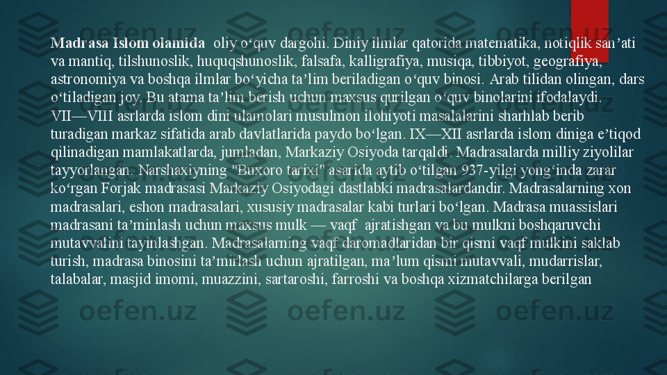 Madrasa  Islom olamida   oliy o quv dargohi. Diniy ilmlar qatorida matematika, notiqlik san ati ʻ ʼ
va mantiq, tilshunoslik, huquqshunoslik, falsafa, kalligrafiya, musiqa, tibbiyot, geografiya, 
astronomiya va boshqa ilmlar bo yicha ta lim beriladigan o quv binosi. 
ʻ ʼ ʻ Arab tilidan olingan, dars 
o tiladigan joy. Bu atama ta lim berish uchun maxsus qurilgan o quv binolarini ifodalaydi.	
ʻ ʼ ʻ
VII—VIII asrlarda islom dini ulamolari musulmon ilohiyoti masalalarini sharhlab berib 
turadigan markaz sifatida arab davlatlarida paydo bo lgan. IX—XII asrlarda islom diniga e tiqod 	
ʻ ʼ
qilinadigan mamlakatlarda, jumladan,	
 Markaziy Osiyod a  tarqaldi. Madrasalarda milliy ziyolilar 
tayyorlangan.	
 Narshaxiyn ing  	"Buxoro tarixi" asarida aytib o tilgan 937-yilgi yong inda zarar 	ʻ ʻ
ko rgan	
ʻ  Forjak madrasasi  Markaziy Osiyodagi dastlabki madrasalardandir. Madrasalarning xon 
madrasalari, eshon madrasalari, xususiy madrasalar kabi turlari bo lgan. Madrasa muassislari 	
ʻ
madrasani ta minlash uchun maxsus mulk —	
 vaqf	ʼ    	ajratishgan va bu mulkni boshqaruvchi 
mutavvalini tayinlashgan. Madrasalarning vaqf daromadlaridan bir qismi vaqf mulkini saklab 
turish, madrasa binosini ta mirlash uchun ajratilgan, ma lum qismi mutavvali, mudarrislar, 	
ʼ ʼ
talabalar, masjid imomi, muazzini, sartaroshi, farroshi va boshqa xizmatchilarga berilgan   