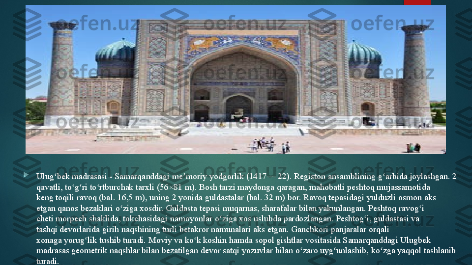 
Ulug bek madrasasi - Samarqanddagi	 me moriy	 yodgorlik	 (1417—	 22).	 Registon ansamblining	 g arbida	 joylashgan. 2 	ʻ ʼ ʻ
qavatli,	
 to g ri to rtburchak	 tarxli	 (56×81 m). Bosh	 tarzi	 maydonga qaragan, mahobatli	 peshtoq	 mujassamotida 	ʻ ʻ ʻ
keng	
 toqili	 ravoq	 (bal.	 16,5 m), uning 2 yonida	 guldastalar	 (bal. 32 m) bor. Ravoq tepasidagi	 yulduzli osmon	 aks 
etgan	
 qanos	 bezaklari	 o ziga xosdir. Guldasta tepasi	 muqarnas,	 sharafalar	 bilan yakunlangan. Peshtoq ravog i 	ʻ ʻ
cheti	
 morpech shaklida,	 tokchasidagi	 namoyonlar	 o ziga xos uslubda	 pardozlangan. Peshtog i, guldastasi va 	ʻ ʻ
tashqi	
 devorlarida	 girih	 naqshining turli betakror namunalari aks etgan.	 Ganchkori	 panjaralar	 orqali 
xonaga	
 yorug lik	 tushib turadi. Moviy va ko k	 koshin	 hamda	 sopol	 gishtlar	 vositasida Samarqanddagi Ulugbek 	ʻ ʻ
madrasas geometrik naqshlar bilan bezatilgan devor satqi	
 yozuvlar bilan o zaro uyg unlashib,	 ko zga yaqqol tashlanib 	ʻ ʻ ʻ
turadi.   