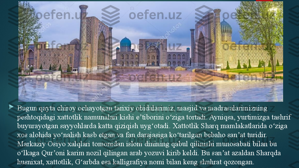 
Bugun qayta chiroy ochayotgan tarixiy obidalarimiz, masjid va madrasalarimizning 
peshtoqidagi xattotlik namunalari kishi e tiborini o ziga tortadi. Ayniqsa, yurtimizga tashrif ʼ ʻ
buyurayotgan sayyohlarda katta qiziqish uyg otadi. Xattotlik Sharq mamlakatlarida o ziga 	
ʻ ʻ
xos alohida yo nalish kasb etgan va fan darajasiga ko tarilgan bebaho san at turidir. 	
ʻ ʻ ʼ
Markaziy Osiyo xalqlari tomonidan islom dinining qabul qilinishi munosabati bilan bu 
o lkaga Qur oni karim nozil qilingan arab yozuvi kirib keldi. Bu san at azaldan Sharqda 	
ʻ ʼ ʼ
husnixat, xattotlik, G arbda esa kalligrafiya nomi bilan keng shuhrat qozongan.	
ʻ   