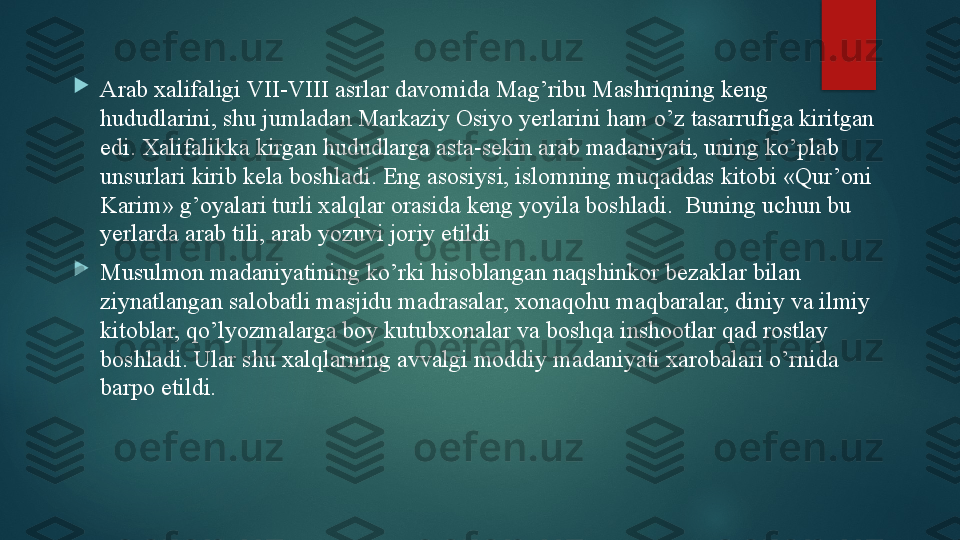 
Arab xalifaligi VII-VIII asrlar davomida Mag’ribu Mashriqning keng 
hududlarini, shu jumladan Markaziy Osiyo yerlarini ham o’z tasarrufiga kiritgan 
edi. Хalifalikka kirgan hududlarga asta-sekin arab madaniyati, uning ko’plab 
unsurlari kirib kela boshladi. Eng asosiysi, islomning muqaddas kitobi «Qur’oni 
Karim» g’oyalari turli xalqlar orasida keng yoyila boshladi.  Buning uchun bu 
yerlarda arab tili, arab yozuvi joriy etildi

Musulmon madaniyatining ko’rki hisoblangan naqshinkor bezaklar bilan 
ziynatlangan salobatli masjidu madrasalar, xonaqo h u maqbaralar, diniy va ilmiy 
kitoblar, qo’lyozmalarga boy kutubxonalar va boshqa inshootlar qad rostlay 
boshladi. Ular shu xalqlarning avvalgi moddiy madaniyati xarobalari o’rnida 
barpo etildi.   