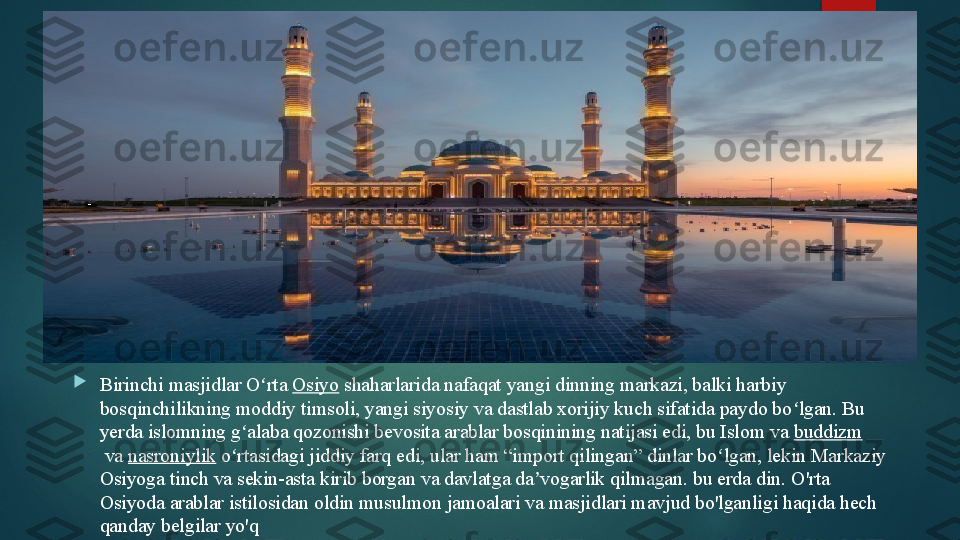 
Birinchi masjidlar O rta	 	ʻ Osiyo  	shaharlarida nafaqat yangi dinning markazi, balki harbiy 
bosqinchilikning moddiy timsoli, yangi siyosiy va dastlab xorijiy kuch sifatida paydo bo lgan. Bu 	
ʻ
yerda islomning g alaba qozonishi bevosita arablar bosqinining natijasi edi, bu Islom va
 	ʻ buddizm
 	
va	  nasroniylik  	o rtasidagi jiddiy farq edi, ular ham “import qilingan” dinlar bo lgan, lekin Markaziy ʻ ʻ
Osiyoga tinch va sekin-asta kirib borgan va davlatga da vogarlik qilmagan. bu erda din. 	
ʼ O'rta 
Osiyoda arablar istilosidan oldin musulmon jamoalari va masjidlari mavjud bo'lganligi haqida hech 
qanday belgilar yo'q   