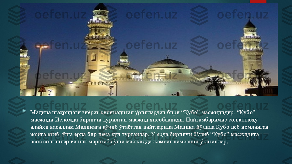 
Мадина шаҳридаги зиёрат қилинадиган ўринлардан бири “Қубо” масжидидир. “Қубо” 
масжиди Исломда биринчи қурилган масжид ҳисобланади. Пайғамбаримиз соллаллоҳу 
алайҳи васаллам Мадинага кўчиб ўтаётган пайтларида Мадина йўлида Қубо деб номланган 
жойга етиб, ўша   ерда  бир неча кун турганлар. У ерда биринчи бўлиб “Қубо” масжидига 
асос солганлар ва илк маротаба ўша масжидда жамоат намозини ўқиганлар .   