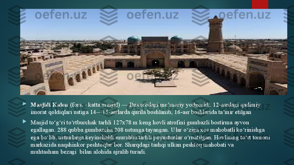 
Masjidi Kalon  (fors. - katta masjid) —	 Buxorodagi	 me moriy	 yodgorlik.	 12-asrdagi	 qadimiy 	ʼ
imorat	
 qoldiqlari	 ustiga	 14—15-asrlarda	 qurila boshlanib,	 16-asr boshlarida ta mir etilgan	ʼ

Masjid	
 to g ri to rtburchak	 tarhli	 127x78 m keng hovli atrofini	 gumbazli	 bostirma	 ayvon 	ʻ ʻ ʻ
egallagan. 288	
 qubba	 gumbazcha 208	 ustunga	 tayangan. Ular o ziga xos mahobatli ko rinishga 	ʻ ʻ
ega bo lib, ustunlarga keyinchalik murabba tarhli	
 poyustunlar	 o rnatilgan. Hovlining	 to rt tomoni 	ʻ ʻ ʻ
markazida naqshinkor	
 peshtoqlar	 bor.	 Sharqdagi	 tashqi ulkan peshtoq mahobati va 
muhtasham	
 bezagi 	 bilan alohida ajralib turadi.   