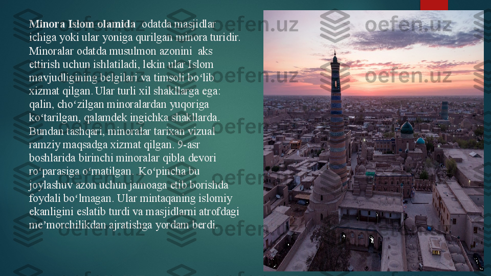 Minora  Islom olamida   odatda masjidlar  
ichiga yoki ular yoniga qurilgan
 minora	 turidir. 
Minoralar odatda musulmon azonini  aks 
ettirish uchun ishlatiladi, lekin ular Islom 
mavjudligining belgilari va timsoli bo lib 	
ʻ
xizmat qilgan.  
Ular turli xil shakllarga ega: 
qalin, cho zilgan minoralardan yuqoriga 	
ʻ
ko tarilgan, qalamdek ingichka shakllarda.	
ʻ
Bundan tashqari, minoralar tarixan vizual 
ramziy maqsadga xizmat qilgan.  	
9-asr 
boshlarida birinchi minoralar	
 qibla   devori 
ro parasiga o rnatilgan.	
 	ʻ ʻ  
Ko pincha bu 	ʻ
joylashuv azon uchun jamoaga etib borishda 
foydali bo lmagan	
ʻ .  	Ular mintaqaning islomiy 
ekanligini eslatib turdi va masjidlarni atrofdagi 
me morchilikdan ajratishga yordam berdi.	
ʼ   