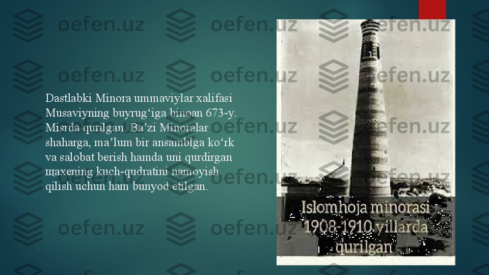 Dastlabki Minora ummaviylar xalifasi 
Musaviyning buyrug iga binoan 673-y. ʻ
Misrda qurilgan. Ba zi Minoralar 
ʼ
shaharga, ma lum bir ansamblga ko rk 	
ʼ ʻ
va salobat berish hamda uni qurdirgan 
щ axening kuch-qudratini namoyish 
qilish uchun ham bunyod etilgan.   