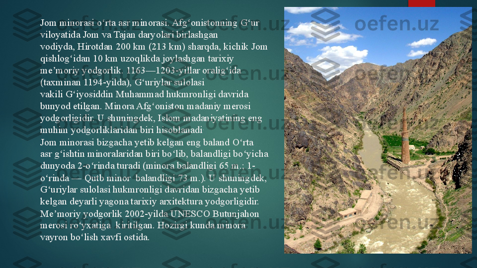 Jom minorasi o rta asr	 minorasi.	 Afg onistonning	 G ur 	ʻ ʻ ʻ
viloyatida	
 Jom	 va	 Tajan	 daryolari birlashgan 
vodiyda,	
 Hirotdan	 20 km (213 km) sharqda, kichik	 Jom 
qishlog idan 10 km uzoqlikda joylashgan	
 tarixiy 	ʻ
me moriy yodgorlik. 1163—1203-yillar oralig ida 	
ʼ ʻ
(taxminan 1194-yilda),	
 G uriylar	 sulolasi 	ʻ
vakili	
 G iyosiddin Muhammad	 hukmronligi davrida 	ʻ
bunyod etilgan. Minora Afg oniston madaniy merosi 	
ʻ
yodgorligidir. U shuningdek, Islom madaniyatining eng 
muhim yodgorliklaridan biri hisoblanadi .
Jom minorasi bizgacha yetib kelgan eng baland	
 O rta 	ʻ
asr	
 g ishtin minoralaridan biri bo lib, balandligi bo yicha 	ʻ ʻ ʻ
dunyoda 2-o rinda turadi (minora balandligi 65 m.; 1-	
ʻ
o rinda —	
 Qutb minor  balandligi 73 m.). U shuningdek, 	ʻ
G uriylar sulolasi hukmronligi davridan bizgacha yetib 
ʻ
kelgan deyarli yagona tarixiy arxitektura yodgorligidir.
Me moriy yodgorlik 2002-yilda	
 UNESCO Butunjahon 	ʼ
merosi ro yxatiga 	
 kiritilgan. Hozirgi kunda minora 	ʻ
vayron bo lish xavfi ostida.
ʻ   