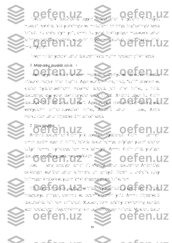 Ilovalarni   nativ   dasturlashda   tayyor   bloklar   bilan   kifoyalanib   bo lmaydi,ʻ
mustaqil   ravishda   kod   yozishingiz   va   modullarni   bir-biriga   bog lashingiz   kerak	
ʻ
bo ladi.   Bu   ancha   qiyin   yo l,   ammo   bu   yangi   boshlayotgan   mutaxassis   uchun	
ʻ ʻ
ko nikmalarni   rivojlantirish   va   mobil   ilovalarni   dasturlash   orqali   mashq   qilish
ʻ
imkoniyatidir.
Ilovani noldan yaratish uchun dasturchi ikkita muhim harakatni qilishi kerak:
1. Maqsadni aniqlab olish →
Texnologiyani   tanlash   har   doim   maqsadli   auditoriya   va   mahsulotni   testdan
o tkazish   natijasi   bilan   bog liq.   Agar   vazifa   iPhone,   iPad,   “aqlli”   televizor   va
ʻ ʻ
soatlar   foydalanuvchilarini   maksimal   darajada   jalb   qilish   bo lsa,   u   holda	
ʻ
dasturchiga   eng   yangi   texnologiyalar   kerak   bo ladi.   Android   uchun   bu   Kotlin	
ʻ
dasturlash   tili,   iOS   uchun   —   Swift.   Agar   maqsad   operatsion   tizimlarning   eski
versiyalarini   qo llab-quvvatlash   bo lsa,   Android   uchun   —   Java,   Apple	
ʻ ʻ
mahsulotlari uchun Objective-C ni tanlash kerak.	
ʼ
2. Tilni tanlash →
Android   dasturchilar   Kotlin   yoki   Java dan   foydalanadi.   Kotlin   —   uchinchi	
ʼ
tomon   taqdim   etgan   til   bo lib,   ba zida   dastur   hajmiga   qo yilgan   yuqori   talablar	
ʻ ʼ ʻ
tufayli   hamma   loyihalarga   ham   mos   kelmaydi.   Ammo   Kotlin   tilida   yozilgan
dasturlar zamonaviy, tezkor va xavfsizdir.
Java   —   keng   tarqalgan   taniqli   til,   shuning   uchun   dasturchilar   Android ga	
ʼ
asoslangan   vazifalar   uchun   ko pincha   uni   tanlaydi.   Garchi   u   unchalik   qulay	
ʻ
bo lmagan sintaksis va yuqori kirish chegarasiga ega bo lsa ham.	
ʻ ʻ
iOS   dasturlari   uchun   odatda   Swift dan   foydalaniladi,   u   dasturlash   muhitiga	
ʼ
integratsiya   qilingan,   arzonroq   va   qaramlik   tomoni   yo q.   Ammo   Objective-C	
ʻ
dasturlashda   hali   ham   qo llanadi.   Xususan,   tizim   tarkibiy   qismlarining   standart	
ʻ
xatti-harakatlarini o zgartirishning oson usuli bo lmagan hollarda. Masalan, dastur	
ʻ ʻ
11 