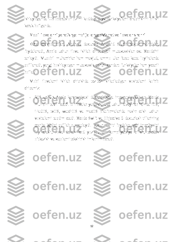 ishlayotganda iOS operatsion tizimi koddagi qaysi funksiyalarni chaqirishini bilish
kerak bo lganda.ʻ
Mobil ilovalarni yaratishga mo ljallangan xizmat va ilovalar sharhi	
ʻ
Katta   ehtimol   bilan,   Android   dasturchi   Android   Studio   dastur   muhitidan
foydalanadi,   Apple   uchun   ilova   ishlab   chiqadigan   mutaxassislar   esa   Xcode ni	
ʼ
tanlaydi.   Muqobil   muharrirlar   ham   mavjud,   ammo   ular   faqat   katta   loyihalarda
qo llanadi, yangi  boshlayotgan mutaxassis  uchun standart  funksiyalar  ham yetarli	
ʻ
bo ladi.
ʻ
Mobil   ilovalarni   ishlab   chiqishda   tez-tez   ishlatiladigan   vositalarni   ko rib	
ʻ
chiqamiz:
 iOS   uchun.   Apple   kompaniyasi   dasturchilarga   integratsiyalashgan   Xcode
muhitini   taklif   etadi.   U   ilovalar   yaratish,   ular   uchun   dizaynlar   hamda   iOS,
iPadOS,   tvOS,   watchOS   va   macOS   platformalarida   nashr   etish   uchun
vositalarni   taqdim   etadi.   Xcode   Swift   va   Objective-C   dasturlash   tillarining
manba kodini qo llab-quvvatlaydi. Dastur muhiti foydalanuvchi interfeysini	
ʻ
loyihalash,   ilova   uchun   kod   yozish,   uni   kompilyatsiya   qilish,   testdan
o tkazish va xatolarni tekshirish imkonini beradi.	
ʻ
12 