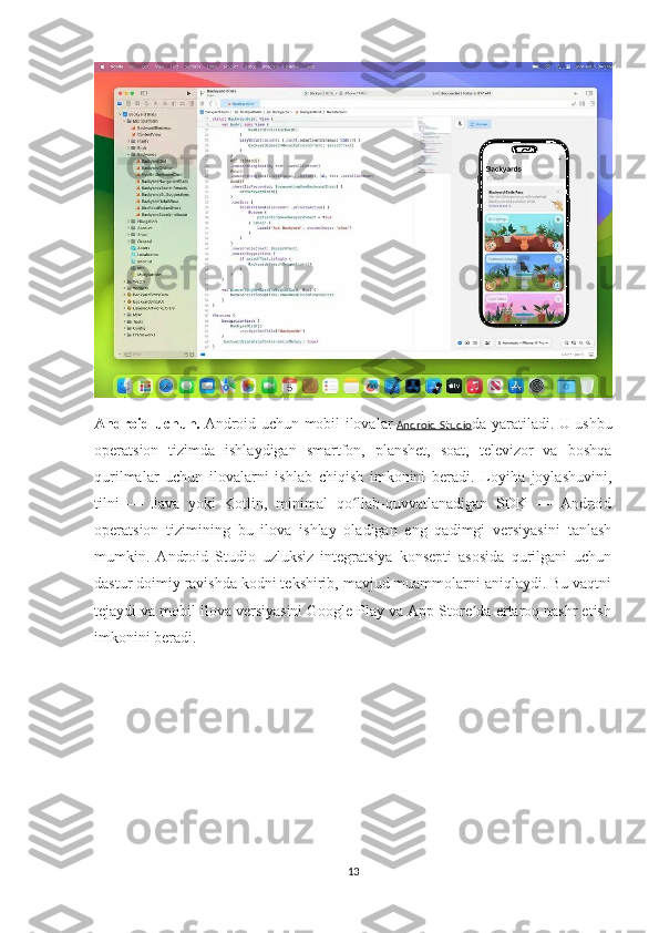 Android uchun.   Android uchun mobil ilovalar   Android  Studio da yaratiladi. U ushbu
operatsion   tizimda   ishlaydigan   smartfon,   planshet,   soat,   televizor   va   boshqa
qurilmalar   uchun   ilovalarni   ishlab   chiqish   imkonini   beradi.   Loyiha   joylashuvini,
tilni   —   Java   yoki   Kotlin,   minimal   qo llab-quvvatlanadigan   SDK   —   Androidʻ
operatsion   tizimining   bu   ilova   ishlay   oladigan   eng   qadimgi   versiyasini   tanlash
mumkin.   Android   Studio   uzluksiz   integratsiya   konsepti   asosida   qurilgani   uchun
dastur doimiy ravishda kodni tekshirib, mavjud muammolarni aniqlaydi. Bu vaqtni
tejaydi va mobil ilova versiyasini Google Play va App Store da ertaroq nashr etish	
ʼ
imkonini beradi.
13 