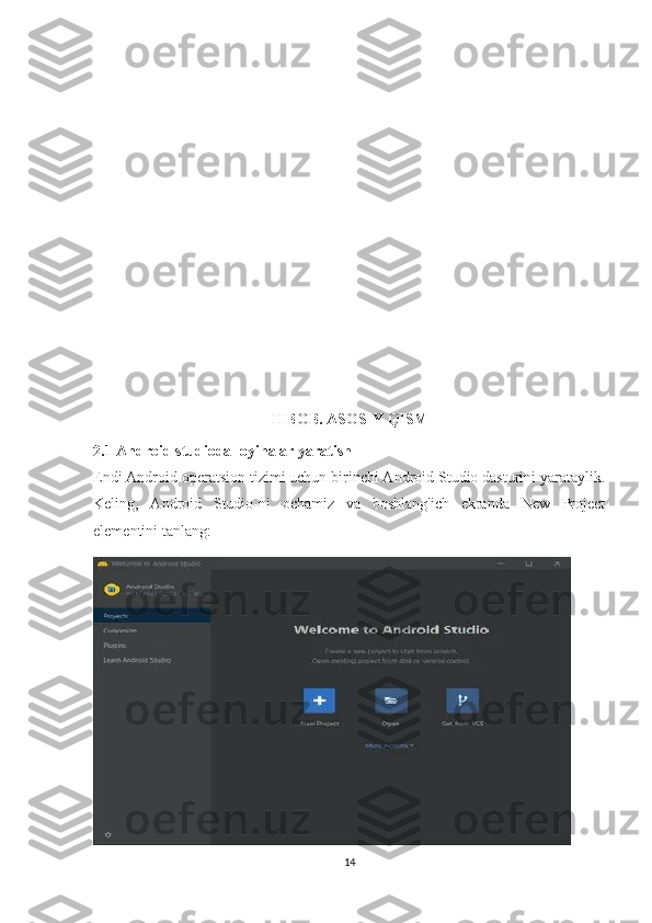 II BOB. ASOSIY QISM
2.1 Android studioda loyihalar yaratish
Endi Android operatsion tizimi uchun birinchi Android Studio dasturini yarataylik.
Keling,   Android   Studio-ni   ochamiz   va   boshlang'ich   ekranda   New   Project
elementini tanlang:
14 