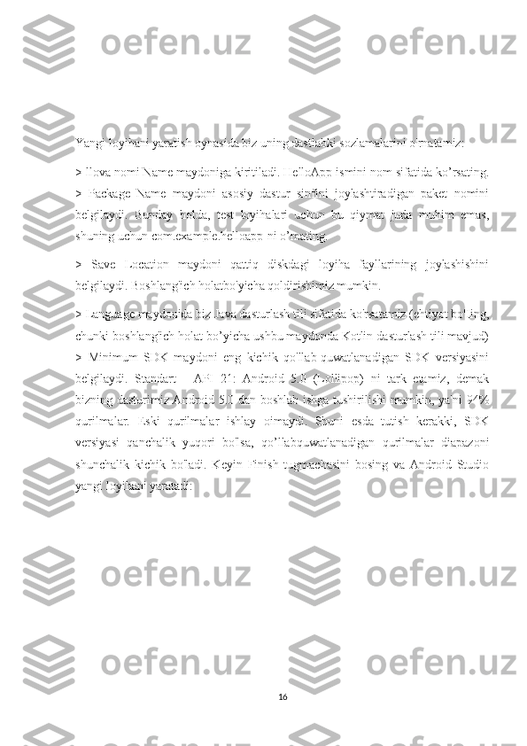 Yangi loyihani yaratish oynasida biz uning dastlabki sozlamalarini o'rnatamiz: 
> llova nomi Name maydoniga kiritiladi. HelloApp ismini nom sifatida ko’rsating.
>   Package   Name   maydoni   asosiy   dastur   sinfini   joylashtiradigan   paket   nomini
belgilaydi.   Bunday   holda,   test   loyihalari   uchun   bu   qiymat   juda   muhim   emas,
shuning uchun com.example.helloapp-ni o’mating. 
>   Save   Location   maydoni   qattiq   diskdagi   loyiha   fayllarining   joylashishini
belgilaydi. Boshlang'ich holatbo'yicha qoldirishimiz mumkin. 
> Language maydonida biz Java dasturlash tili sifatida ko'rsatamiz (ehtiyot bo'Iing,
chunki boshlang'ich holat bo’yicha ushbu maydonda Kotlin dasturlash tili mavjud)
>   Minimum   SDK   maydoni   eng   kichik   qo'llab-quwatlanadigan   SDK   versiyasini
belgilaydi.   Standart   -   API   21:   Android   5.0   (Lollipop)   ni   tark   etamiz,   demak
bizning dasturimiz Android 5.0 dan boshlab ishga tushirilishi mumkin, ya'ni 94%
qurilmalar.   Eski   qurilmalar   ishlay   oimaydi.   Shuni   esda   tutish   kerakki,   SDK
versiyasi   qanchalik   yuqori   bo'lsa,   qo’llabquwatlanadigan   qurilmalar   diapazoni
shunchalik   kichik   bo'ladi.   Keyin   Finish   tugmachasini   bosing   va   Android   Studio
yangi loyihani yaratadi:
16 