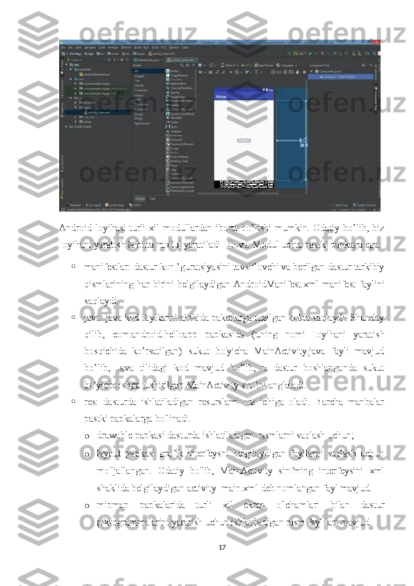 Android  loyihasi   turli  xil   modullardan   iborat  bo’lishi  mumkin.  Odatiy  bo’lib,  biz
Ioyihani yaratishda bitta modul yaratiladi - ilova. Modul uchta pastki papkaga ega: 
 manifestlar: dastur konfiguratsiyasini tavsiflovchi va berilgan dastur tarkibiy
qismlarining  har  birini   belgilaydigan  AndroidManifest.xml  manifest  faylini
saqlaydi. 
 java: java kod fayllarini alohida paketlarga tuzilgan holda saqlaydi. Shunday
qilib,   com.android.helloapp   papkasida   (uning   nomi   Ioyihani   yaratish
bosqichida   ko’rsatilgan)   sukut   bo'yicha   MainActivity.java   fayli   mavjud
bo’lib,   Java   tilidagi   kod   mavjud   bo’lib,   u   dastur   boshlanganda   sukut
bo'yicha ishga tushirilgan MainActivity sinfini anglatadi.
 res:   dasturda   ishlatiladigan   resurslami   o'z   ichiga   oladi.   Barcha   manbalar
pastki papkalarga bo'linadi.
o drawable papkasi dasturda ishlatiladigan rasmlarni saqlash uchun; 
o layout   papkasi   grafik   interfeysni   belgilaydigan   fayllarni   saqlash   uchun
mo'ljallangan.   Odatiy   bo'lib,   MainActivity   sinfming   interfeysini   xml
shaklida belgilaydigan activity_main.xml deb nomlangan fayl mavjud.  
o mipmap   papkalarida   turli   xil   ekran   o'lchamlari   bilan   dastur
piktogrammalarini yaratish uchun ishlatiladigan rasm fayl lari mavjud. 
17 