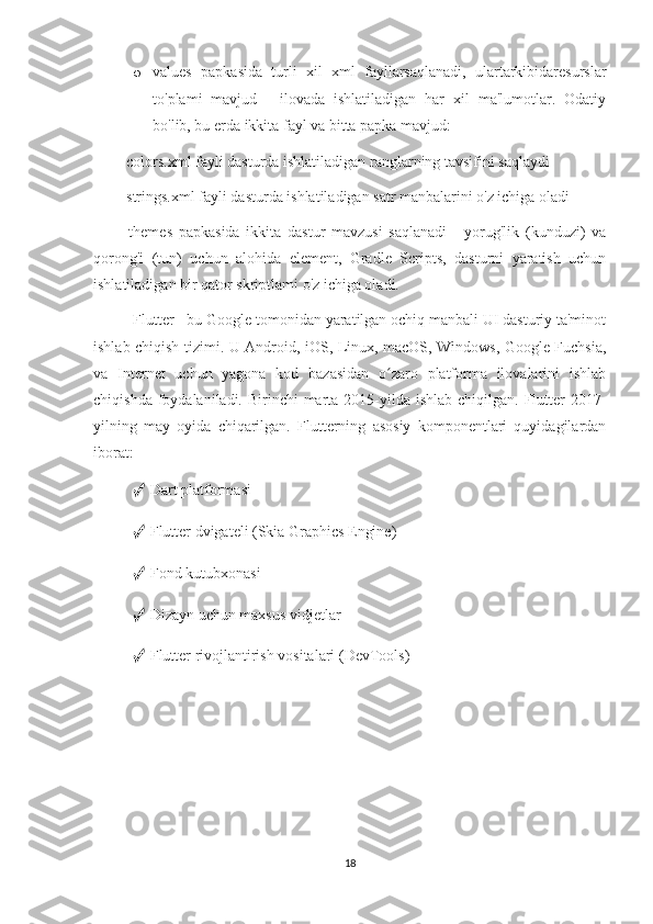 o values   papkasida   turli   xil   xml   fayllarsaqlanadi,   ulartarkibidaresurslar
to'plami   mavjud   -   ilovada   ishlatiladigan   har   xil   ma'lumotlar.   Odatiy
bo'lib, bu erda ikkita fayl va bitta papka mavjud: 
■ colors.xml fayli dasturda ishlatiladigan ranglarning tavsifini saqlaydi 
■ strings.xml fayli dasturda ishlatiladigan satr manbalarini o'z ichiga oladi 
■   themes   papkasida   ikkita   dastur   mavzusi   saqlanadi   -   yorug'lik   (kunduzi)   va
qorong'i   (tun)   uchun   alohida   element,   Gradle   Scripts,   dasturni   yaratish   uchun
ishlatiladigan bir qator skriptlami o'z ichiga oladi. 
Flutter - bu Google tomonidan yaratilgan ochiq manbali UI dasturiy ta'minot
ishlab chiqish tizimi. U Android, iOS, Linux, macOS, Windows, Google Fuchsia,
va   Internet   uchun   yagona   kod   bazasidan   o zaro   platforma   ilovalarini   ishlabʻ
chiqishda foydalaniladi. Birinchi  marta 2015-yilda ishlab  chiqilgan. Flutter  2017-
yilning   may   oyida   chiqarilgan.   Flutterning   asosiy   komponentlari   quyidagilardan
iborat: 
✓  Dart platformasi 
✓  Flutter dvigateli (Skia Graphics Engine) 
✓  Fond kutubxonasi 
✓  Dizayn uchun maxsus vidjetlar 
✓  Flutter rivojlantirish vositalari (DevTools)
18 