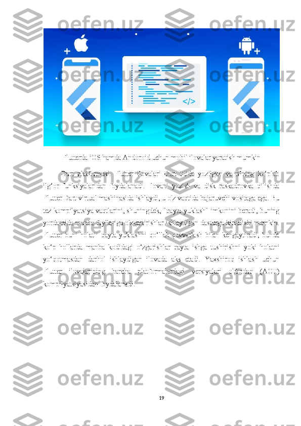 Flutterda iOS hamda Andoroid uchun mobil ilovalar yaratish mumkin
Dart   platformasi.   Flutter   ilovalari   Dart   tilida   yozilgan   va   tilning   ko‘plab
ilg‘or   funksiyalaridan   foydalanadi.   Ilovani   yozish   va   disk   raskadrovka   qilishda
Flutter Dart virtual mashinasida ishlaydi, u o'z vaqtida bajaruvchi vositaga ega. Bu
tez kompilyatsiya vaqtlarini, shuningdek, "qayta yuklash" imkonini beradi, buning
yordamida manba fayllariga o'zgartirishlar ishlaydigan dasturga kiritilishi mumkin.
Flutter   buni   holatli   qayta   yuklashni   qo‘llab-quvvatlash   bilan   kengaytiradi,   bunda
ko‘p   hollarda   manba   kodidagi   o‘zgarishlar   qayta   ishga   tushirishni   yoki   holatni
yo‘qotmasdan   darhol   ishlaydigan   ilovada   aks   etadi.   Yaxshiroq   ishlash   uchun
Flutter   ilovalarining   barcha   platformalardagi   versiyalari   oldindan   (AOT)
kompilyatsiyasidan foydalanadi.
19 