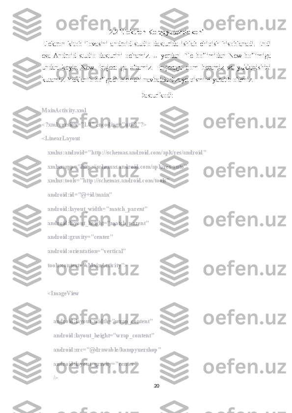 2.2 Elektron K ompyuter dokoni
Elektron  kitob   ilovasini   android   studio   dasturida  ishlab   chiqish   hisoblanadi.   Endi
esa   Android   studio   dasturini   ochamiz.   U   yerdan   File   bo’limidan   New   bo’limiga
undan   keyin   New   Project   ga   o’tamiz.   Projectga   nom   beramiz   va   yuklanishini
kutamiz. Yuklanib bo’lgach birinchi navbatda dizayn qismini yaratib olamiz. 
Dastur kodi:
MainActivity.xml
<?xml version="1.0" encoding="utf-8"?>
<LinearLayout
    xmlns:android="http://schemas.android.com/apk/res/android"
    xmlns:app="http://schemas.android.com/apk/res-auto"
    xmlns:tools="http://schemas.android.com/tools"
    android:id="@+id/main"
    android:layout_width="match_parent"
    android:layout_height="match_parent"
    android:gravity="center"
    android:orientation="vertical"
    tools:context=".MainActivity">
    <ImageView
        android:layout_width="wrap_content"
        android:layout_height="wrap_content"
        android:src="@drawable/kompyuershop"
        android:layout_gravity="center"
        />
20 