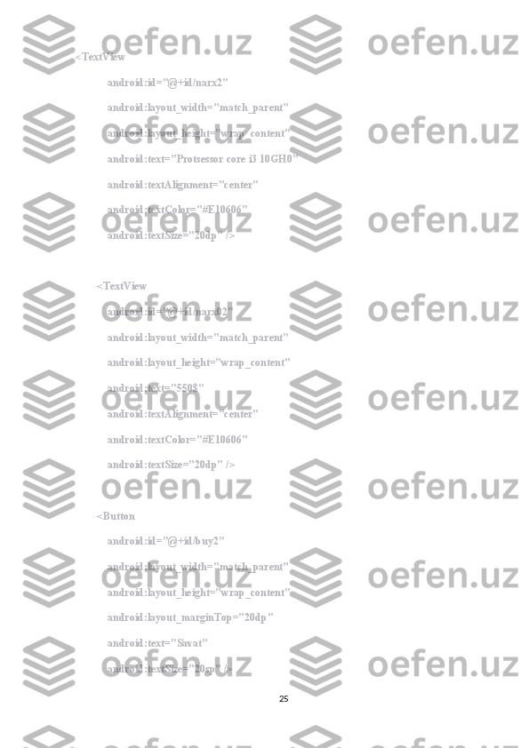 <TextView
            android:id="@+id/narx2"
            android:layout_width="match_parent"
            android:layout_height="wrap_content"
            android:text="Protsessor core i3 10GH0"
            android:textAlignment="center"
            android:textColor="#E10606"
            android:textSize="20dp" />
        <TextView
            android:id="@+id/narx02"
            android:layout_width="match_parent"
            android:layout_height="wrap_content"
            android:text="550$"
            android:textAlignment="center"
            android:textColor="#E10606"
            android:textSize="20dp" />
        <Button
            android:id="@+id/buy2"
            android:layout_width="match_parent"
            android:layout_height="wrap_content"
            android:layout_marginTop="20dp"
            android:text="Savat"
            android:textSize="20sp" />
25 