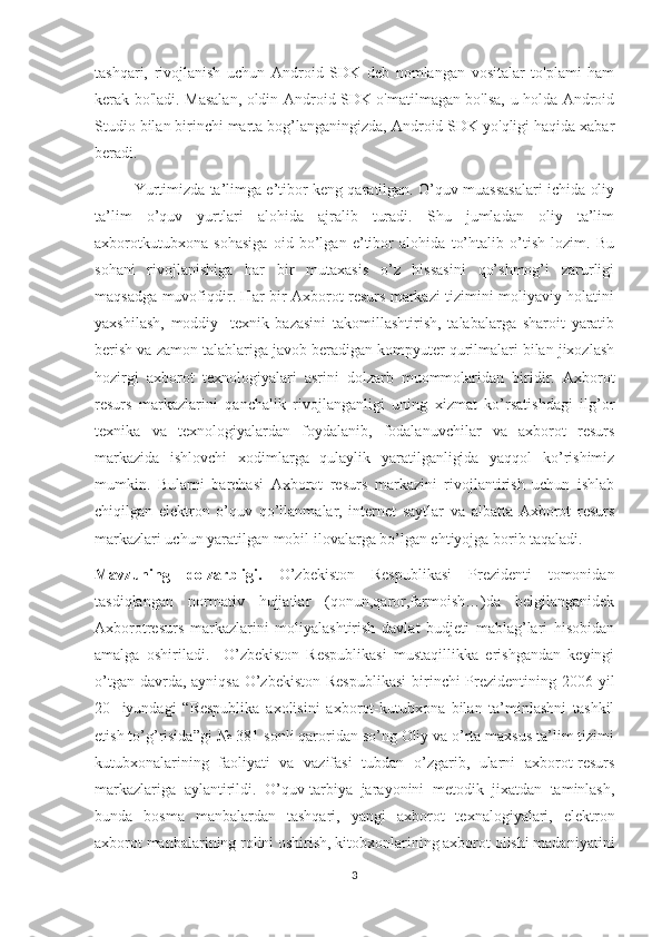 tashqari,   rivojlanish   uchun   Android   SDK   deb   nomlangan   vositalar   to'plami   ham
kerak bo'ladi. Masalan, oldin Android SDK o'matilmagan bo'lsa, u holda Android
Studio bilan birinchi marta bog’langaningizda, Android SDK yo'qligi haqida xabar
beradi.
Yurtimizda ta’limga e’tibor keng qaratilgan. O’quv muassasalari ichida oliy
ta’lim   o’quv   yurtlari   alohida   ajralib   turadi.   Shu   jumladan   oliy   ta’lim
axborotkutubxona   sohasiga   oid   bo’lgan   e’tibor   alohida   to’htalib   o’tish   lozim.   Bu
sohani   rivojlanishiga   har   bir   mutaxasis   o’z   hissasini   qo’shmog’i   zarurligi
maqsadga muvofiqdir. Har bir Axborot resurs markazi tizimini moliyaviy holatini
yaxshilash,   moddiy-   texnik   bazasini   takomillashtirish,   talabalarga   sharoit   yaratib
berish va zamon talablariga javob beradigan kompyuter qurilmalari bilan jixozlash
hozirgi   axborot   texnologiyalari   asrini   dolzarb   muommolaridan   biridir.   Axborot
resurs   markazlarini   qanchalik   rivojlanganligi   uning   xizmat   ko’rsatishdagi   ilg’or
texnika   va   texnologiyalardan   foydalanib,   fodalanuvchilar   va   axborot   resurs
markazida   ishlovchi   xodimlarga   qulaylik   yaratilganligida   yaqqol   ko’rishimiz
mumkin.   Bularni   barchasi   Axborot   resurs   markazini   rivojlantirish   uchun   ishlab
chiqilgan   elektron   o’quv   qo’llanmalar,   internet   saytlar   va   albatta   Axborot   resurs
markazlari uchun yaratilgan mobil ilovalarga bo’lgan ehtiyojga borib taqaladi.
Mavzuning   dolzarbligi.   O’zbekiston   Respublikasi   Prezidenti   tomonidan
tasdiqlangan   normativ   hujjatlar   (qonun,qaror,farmoish…)da   belgilanganidek
Axborotresurs   markazlarini   moliyalashtirish   davlat   budjeti   mablag’lari   hisobidan
amalga   oshiriladi.     O’zbekiston   Respublikasi   mustaqillikka   erishgandan   keyingi
o’tgan davrda, ayniqsa  O’zbekiston Respublikasi  birinchi Prezidentining 2006 yil
20-   iyundagi   “Respublika   axolisini   axborot-kutubxona   bilan   ta’minlashni   tashkil
etish to’g’risida”gi № 381-sonli qaroridan so’ng Oliy va o’rta maxsus ta’lim tizimi
kutubxonalarining   faoliyati   va   vazifasi   tubdan   o’zgarib,   ularni   axborot-resurs
markazlariga   aylantirildi.   O’quv-tarbiya   jarayonini   metodik   jixatdan   taminlash,
bunda   bosma   manbalardan   tashqari,   yangi   axborot   texnalogiyalari,   elektron
axborot manbalarining rolini oshirish, kitobxonlarining axborot olishi madaniyatini
3 