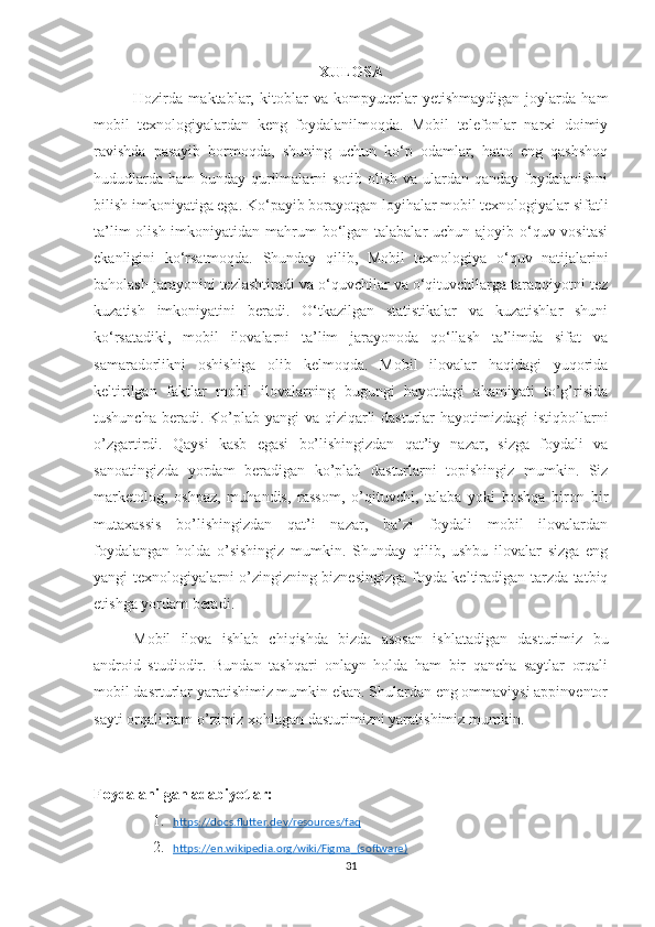 XULOSA
Hozirda   maktablar,   kitoblar   va   kompyuterlar   yetishmaydigan   joylarda   ham
mobil   texnologiyalardan   keng   foydalanilmoqda.   Mobil   telefonlar   narxi   doimiy
ravishda   pasayib   bormoqda,   shuning   uchun   ko‘p   odamlar,   hatto   eng   qashshoq
hududlarda ham  bunday qurilmalarni  sotib olish va ulardan qanday foydalanishni
bilish imkoniyatiga ega. Ko‘payib borayotgan loyihalar mobil texnologiyalar sifatli
ta’lim  olish imkoniyatidan mahrum bo‘lgan talabalar  uchun ajoyib o‘quv vositasi
ekanligini   ko‘rsatmoqda.   Shunday   qilib,   Mobil   texnologiya   o‘quv   natijalarini
baholash jarayonini tezlashtiradi va o‘quvchilar va o‘qituvchilarga taraqqiyotni tez
kuzatish   imkoniyatini   beradi.   O‘tkazilgan   statistikalar   va   kuzatishlar   shuni
ko‘rsatadiki,   mobil   ilovalarni   ta’lim   jarayonoda   qo‘llash   ta’limda   sifat   va
samaradorlikni   oshishiga   olib   kelmoqda.   Mobil   ilovalar   haqidagi   yuqorida
keltirilgan   faktlar   mobil   ilovalarning   bugungi   hayotdagi   ahamiyati   to’g’risida
tushuncha beradi. Ko’plab yangi va qiziqarli  dasturlar hayotimizdagi  istiqbollarni
o’zgartirdi.   Qaysi   kasb   egasi   bo’lishingizdan   qat’iy   nazar,   sizga   foydali   va
sanoatingizda   yordam   beradigan   ko’plab   dasturlarni   topishingiz   mumkin.   Siz
marketolog,   oshpaz,   muhandis,   rassom,   o’qituvchi,   talaba   yoki   boshqa   biron   bir
mutaxassis   bo’lishingizdan   qat’i   nazar,   ba’zi   foydali   mobil   ilovalardan
foydalangan   holda   o’sishingiz   mumkin.   Shunday   qilib,   ushbu   ilovalar   sizga   eng
yangi texnologiyalarni o’zingizning biznesingizga foyda keltiradigan tarzda tatbiq
etishga yordam beradi.
Mobil   ilova   ishlab   chiqishda   bizda   asosan   ishlatadigan   dasturimiz   bu
android   studiodir.   Bundan   tashqari   onlayn   holda   ham   bir   qancha   saytlar   orqali
mobil dasrturlar yaratishimiz mumkin ekan. Shulardan eng ommaviysi appinventor
sayti orqali ham o’zimiz xohlagan dasturimizni yaratishimiz mumkin.
Foydalanilgan adabiyotlar:
1. https://docs.flutter.dev/resources/faq     
2. https://en.wikipedia.org/wiki/Figma_(software)     
31 