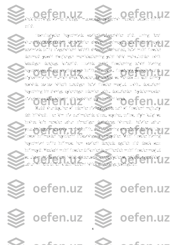 shakllantirishga   xizmat   qiladigan   muassasaga   aylantirish   maqsadi   ustuvor   bo’lib
qoldi.
Texnologiyalar   hayotimizda   sezilarli   o’zgarishlar   qildi.   Uning   farqi
shunchaki   o’zgarishlarni   kiritish   bilan   cheklanib   qolmaydi,   balki   bizning   hayot
tarzimizda   to’liq   o’zgarishlarni   keltirib   chiqardi.   Darhaqiqat,   ba’zi   mobil   ilovalar
daromadi   yaxshi   rivojlangan   mamlakatlarning   yalpi   ichki   mahsulotidan   oshib
ketadigan   darajaga   ko’tarildi.   Hozirda   mobil   ilovalarning   ta’siri   bizning
hayotimizga   chuqur   singib   ketgan   bo’lib,   biz   ushbu   ilovalarsiz   yashash   haqida
o’ylashimiz   ham   mumkin  emas.  Masalan,   WhatsApp   va  Yandex  Go  kabi  doimiy
ravishda   tez-tez   ishlatib   turadigan   ba’zi   ilovalar   mavjud.   Ushbu   dasturlarni
hayotining   bir   qismiga   aylantirgan   odamlar   ushbu   dasturlardan   foydalanmasdan
o’zlarining odatiy ishlarini olib borishlari qiyin bo’lishi kerak.
Xuddi shunday, har xil odamlar o’z hayotlarida turli xil ilovalarni majburiy
deb   bilishadi.   Har   kim   o’z   qurilmalarida   aloqa,   sayohat,   to’lov,   o’yin-kulgi   va
boshqa   ko’p   narsalar   uchun   o’rnatilgan   dasturlarga   ishonadi.   Ba’zilar   uchun
youtube hayotning asosiy manbai bo’lib, ular o’zlarining smartfonlarida YouTube
ilovasi   bo’lmasdan   hayotlarini   o’tkazishga   ishonmaydilar.   Mobil   ilovalar   bizning
hayotimizni   to’liq   bo’lmasa   ham   sezilarli   darajada   egallab   oldi   desak   xato
bo’lmaydi. Yetakchi mobil ilovalar do’konlarida milliardlab mobil ilovalar mavjud
va ular mobil dasturlarni ishlab chiqaruvchi kompaniyalar va reklama agentliklari
uchun milliard dollarlik daromadlarni ishlab chiqarishga javobgardir. 
4 