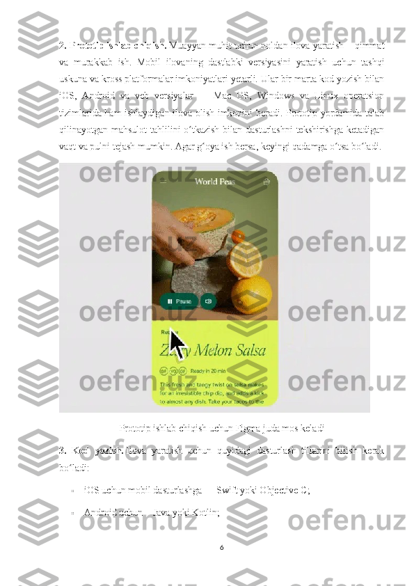 2. Prototip   ishlab chiqish.   Muayyan muhit uchun noldan ilova yaratish – qimmat
va   murakkab   ish.   Mobil   ilovaning   dastlabki   versiyasini   yaratish   uchun   tashqi
uskuna va kross platformalar imkoniyatlari yetarli. Ular bir marta kod yozish bilan
iOS,   Android   va   veb   versiyalar   —   Mac   OS,   Windows   va   Linux   operatsion
tizimlarida ham ishlaydigan ilova olish imkonini beradi. Prototip yordamida talab
qilinayotgan mahsulot  tahlilini o tkazish  bilan dasturlashni  tekshirishga ketadiganʻ
vaqt va pulni tejash mumkin. Agar g oya ish bersa, keyingi qadamga o tsa bo ladi.	
ʻ ʻ ʻ
Prototip ishlab chiqish uchun Figma juda mos keladi
3.   Kod   yozish.   Ilova   yaratish   uchun   quyidagi   dasturlash   tillarini   bilish   kerak
bo ladi:	
ʻ
 iOS uchun mobil dasturlashga — Swift yoki Objective-C;
 Android uchun – Java yoki Kotlin;
6 