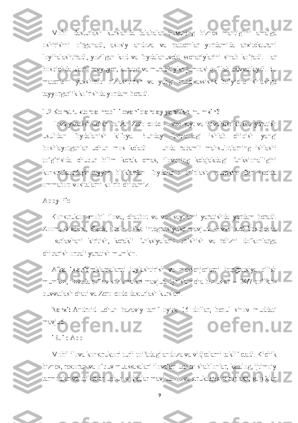 Mobil   dasturlash   kurslarida   talabalar   ilovaning   biznes   mantig ini   amalgaʻ
oshirishni   o rganadi,   asosiy   andoza   va   patternlar   yordamida   arxitekturani	
ʻ
loyihalashtiradi,   yozilgan   kod   va   foydalanuvchi   ssenariylarini   sinab   ko radi.   Har	
ʻ
bosqichda ularni revyuyer, kurator va murabbiylar jamoasi qo llab-quvvatlaydi. Bu	
ʻ
materialni   yaxshiroq   o zlashtirish   va   yangi   mutaxassislik   bo yicha   ishlashga	
ʻ ʻ
tayyorgarlik ko rishda yordam beradi.	
ʻ
1.2 Konstruktorda mobil ilovani qanday yaratish mumkin?
Ilova yaratish uchun ba zan Zero-code — veb-sayt va ilovalarni kodsiz yaratish	
ʼ
usulidan   foydalanish   kifoya.   Bunday   formatdagi   ishlab   chiqish   yangi
boshlayotganlar   uchun   mos   keladi   —   unda   raqamli   mahsulotlarning   ishlashi
to g risida   chuqur   bilim   kerak   emas,   ilovaning   kelajakdagi   funksionalligini	
ʻ ʻ
konstruktordagi   tayyor   bloklardan   foydalanib   to plash   mumkin.   Bir   nechta	
ʻ
ommabop vositalarni ko rib chiqamiz.	
ʻ
Appy Pie
Konstruktor   mobil   ilova,   chatbot   va   veb-saytlarni   yaratishda   yordam   beradi.
Zoom, Discord, Slack, Trello bilan integratsiyalar  mavjud. Ilovani uch bosqichda
—   sarlavhani   kiritish,   kerakli   funksiyalarni   qo shish   va   relizni   do konlarga	
ʻ ʻ
chiqarish orqali yaratish mumkin.
Afzalliklari:   reklamalarni   joylashtirish   va   messenjerlarni   integratsiya   qilish
mumkin, ilovada to lov sozlamalari mavjud. Qo shimcha bonuslar — 24/7 qo llab-	
ʻ ʻ ʻ
quvvatlash chati va Zero-code dasturlash kurslari.
Narxi:   Android   uchun   bazaviy   tarif   oyiga   16   dollar,   bepul   sinov   muddati
mavjud.
iBuildApp
Mobil ilova konstruktori turli toifadagi andoza va vidjetlarni taklif etadi. Kichik
biznes, restoran va o quv muassasalari ilovalari uchun shablonlar, katalog, ijtimoiy
ʻ
tarmoqlar va utilitalar uchun vidjetlar mavjud. Ilova strukturasini tanlash, sahifalar
9 