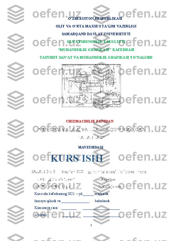                                      O’ZBEKISTON RESPUBLIKASI
OLIY VA O’RTA MAXSUS TA’LIM VAZIRLIGI
SAMARQAND DAVLAT UNIVERSITETI
SAN’ATSHUNOSLIK FAKULTETI
“MUHANDISLIK GRAFIKASI’’ KAFEDRASI
TASVIRIY SAN’AT VA MUHANDISLIK GRAFIKASI YO’NALISHI
                                    
                                  CHIZMACHILIK FANIDAN
 “ ISH CHIZMALARI VA ULARGA QO‘YILADIGAN
TALABLAR ”
                                                                MAVZUSIDAGI
 
      BAJARDI: 2 – Bosqich 202 – guruh talabasi Tolibova Iroda
TEKSHIRDI:  o’qituvchi ___________  E.Xayriyev 
KAFEDRA  MUDIRI:      ___________  N.Mullajonova
Kurs ishi kafedraning 2021 – yil______ majlisida 
himoya qilindi va _______________      baholandi.
Komissiya raisi:   ________       ____________________
A’zolari:               ________       ____________________  
1KURS ISHI 