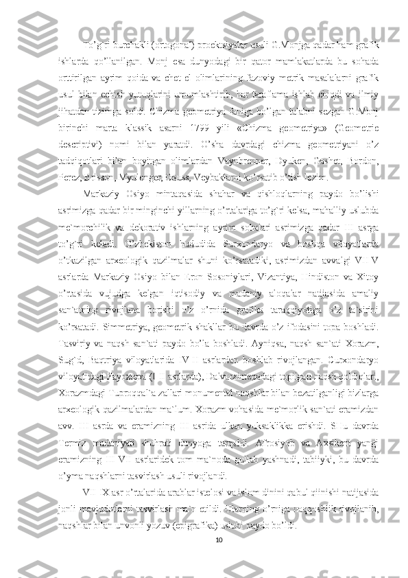 To’g`ri burchakli (ortogonal) proektsiyalar usuli G.Monjga qadar ham grafik
ishlarda   qo’llanilgan.   Monj   esa   dunyodagi   bir   qator   mamlakatlarda   bu   sohada
orttirilgan   ayrim   qoida   va   chet   el   olimlarining   fazoviy   metrik   masalalarni   grafik
usul   bilan   echish   yutuqlarini   umumlashtirib,   har   taraflama   ishlab   chiqdi   va   ilmiy
jihatdan  tizimga   soldi.   Chizma   geometriya   faniga  bo’lgan   talabni   sezgan   G.Monj
birinchi   marta   klassik   asarni   1799   yili   «Chizma   geometriya»   (Geometrie
descriptivi)   nomi   bilan   yaratdi.   O’sha   davrdagi   chizma   geometriyani   o’z
tadqiqotlari   bilan   boyitgan   olimlardan   Vaynbrenner,   Dyuken,   Gashet,   Bordon,
Perez, Brisson, Myulenger, Gauss, Veybaklarni ko’rsatib o’tish lozim. 
Markaziy   Osiyo   mintaqasida   shahar   va   qishloqlarning   paydo   bo’lishi
asrimizga qadar bir minginchi yillarning o’rtalariga to’g`ri kelsa, mahalliy uslubda
me`morchilik   va   dekorativ   ishlarning   ayrim   sohalari   asrimizga   qadar   III   asrga
to’g`ri   keladi.   O’zbekiston   hududida   Surxondaryo   va   boshqa   viloyatlarda
o’tkazilgan   arxeologik   qazilmalar   shuni   ko’rsatadiki,   asrimizdan   avvalgi   VII-V
asrlarda   Markaziy   Osiyo   bilan   Eron   Sosoniylari,   Vizantiya,   Hindiston   va   Xitoy
o’rtasida   vujudga   kelgan   iqtisodiy   va   madaniy   aloqalar   natijasida   amaliy
san`atning   rivojlana   borishi   o’z   o’rnida   grafika   taraqqiyotiga   o’z   ta`sirini
ko’rsatadi.  Simmetriya, geometrik shakllar  bu davrda o’z  ifodasini  topa  boshladi.
Tasviriy   va   naqsh   san`ati   paydo   bo’la   boshladi.   Ayniqsa,   naqsh   san`ati   Xorazm,
Sug`d,   Baqtriya   viloyatlarida   IV-II   asrlardan   boshlab   rivojlangan.   Curxondaryo
viloyatidagi Fayoztepa (I-II asrlarda), Dalvarzintepadagi topilgan naqsh qoldiqlari,
Xorazmdagi Tuproqqal`a zallari monumental naqshlar bilan bezatilganligi bizlarga
arxeologik qazilmalardan ma`lum. Xorazm vohasida me`morlik san`ati eramizdan
avv.   III   asrda   va   eramizning   III   asrida   ulkan   yuksaklikka   erishdi.   SHu   davrda
Termiz   madaniyati   shuhrati   dunyoga   tarqaldi.   Afrosiyob   va   Axsikent   yangi
eramizning   III-VII   asrlaridek   tom   ma`noda   gullab   yashnadi,   tabiiyki,   bu   davrda
o’yma naqshlarni tasvirlash usuli rivojlandi. 
VII-IX asr o’rtalarida arablar istelosi va islom dinini qabul qiinishi natijasida
jonli  mavjudotlarni  tasvirlash  ma`n etildi. Ularning o’rniga naqqoshlik  rivojlanib,
naqshlar bilan unvonli yozuv (epigrafika) uslubi paydo bo’ldi. 
10 