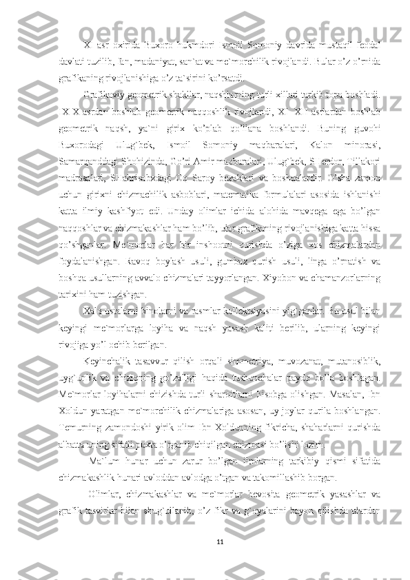 XI   asr   oxirida   Buxoro   hukmdori   Ismoil   Somoniy   davrida   mustaqil   feodal
davlati tuzilib, fan, madaniyat, san`at va me`morchilik rivojlandi. Bular o’z o’rnida
grafikaning rivojlanishiga o’z ta`sirini ko’rsatdi. 
Grafikaviy geometrik shakllar, naqshlarning turli xillari tarkib topa boshladi.
IX-X   asrdan   boshlab   geometrik   naqqoshlik   rivojlandi,   XI-   XII   asrlardan   boshlab
geometrik   naqsh,   ya`ni   girix   ko’plab   qo’llana   boshlandi.   Buning   guvohi
Buxorodagi   Ulug`bek,   Ismoil   Somoniy   maqbaralari,   Kalon   minorasi,
Samarqanddagi Shohizinda, Go’ri Amir maqbaralari, Ulug`bek, SHerdor, Tillakori
madrasalari,   SHahrisabzdagi   Oq   Saroy   bezaklari   va   boshqalardir.   O’sha   zamon
uchun   girixni   chizmachilik   asboblari,   matematika   formulalari   asosida   ishlanishi
katta   ilmiy   kashfiyot   edi.   Unday   olimlar   ichida   alohida   mavqega   ega   bo’lgan
naqqoshlar va chizmakashlar ham bo’lib, ular grafikaning rivojlanishiga katta hissa
qo’shganlar.   Me`morlar   har   bir   inshootni   qurishda   o’ziga   xos   chizmalardan
foydalanishgan.   Ravoq   boylash   usuli,   gumbaz   qurish   usuli,   linga   o’rnatish   va
boshqa usullarning avvalo chizmalari tayyorlangan. Xiyobon va chamanzorlarning
tarixini ham tuzishgan. 
Xalq ustalarni binolarni va rasmlar kollektsiyasini yig`ganlar. Bu usul bilan
keyingi   me`morlarga   loyiha   va   naqsh   yasash   kaliti   berilib,   ularning   keyingi
rivojiga yo’l ochib berilgan.
Keyinchalik   tasavvur   qilish   orqali   simmetriya,   muvozanat,   mutanosiblik,
uyg`unlik   va   chiziqning   go’zalligi   haqida   tushunchalar   paydo   bo’la   boshlagan.
Me`morlar   loyihalarni   chizishda   turli   sharoitlarni   hisobga   olishgan.   Masalan,   Ibn
Xoldun   yaratgan   me`morchilik   chizmalariga   asosan,   uy-joylar   qurila   boshlangan.
Temurning   zamondoshi   yirik   olim   Ibn   Xoldunning   fikricha,   shaharlarni   qurishda
albatta uning sifatli puxta o’rganib chiqilgan chizmasi bo’lishi lozim.
  Ma`lum   hunar   uchun   zarur   bo’lgan   ilmlarning   tarkibiy   qismi   sifatida
chizmakashlik hunari avloddan avlodga o’tgan va takomillashib borgan.
  Olimlar,   chizmakashlar   va   me`morlar   bevosita   geometrik   yasashlar   va
grafik   tasvirlar   bilan   shug`ullanib,   o’z   fikr   va   g`oyalarini   bayon   qilishda   ulardan
11 