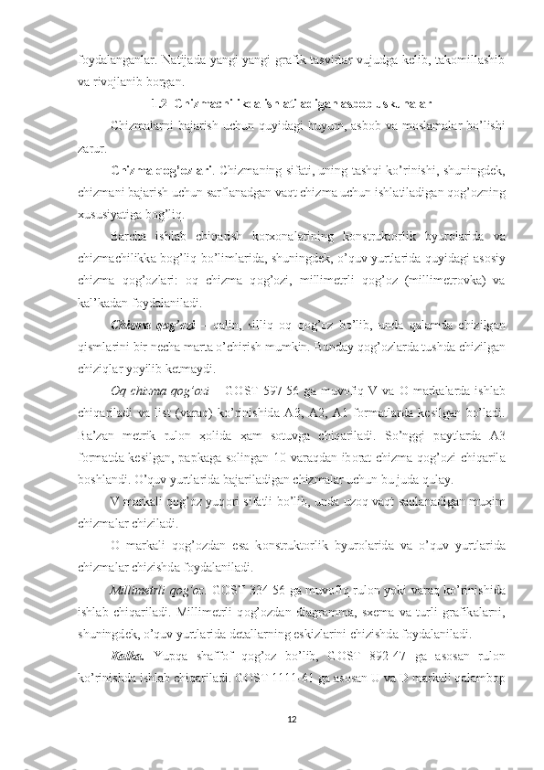 foydalanganlar. Natijada yangi-yangi  grafik tasvirlar vujudga kelib, takomillashib
va rivojlanib borgan.
1.2  Chizmachilikda ishlatiladigan asbob uskunalar
Chizm а l а rni  b а j а rish  uchun quyid а gi  buyum,   а sb о b v а   m о sl а m а l а r bo’lishi
z а rur. 
Chizm а   q о g’ о zl а ri . Chizm а ning sif а ti, uning t а shqi ko’rinishi, shuningd е k,
chizm а ni b а j а rish uchun s а rfl а n а dg а n v а qt chizm а  uchun ishl а til а dig а n q о g’ о zning
х ususiyatig а  b о g’liq.
B а rch а   ishl а b   chiq а rish   korxonal а rining   k о nstrukt о rlik   byur о l а rid а   v а
chizm а chilikk а   b о g’liq bo’liml а rid а , shuningd е k, o’quv yurtl а rid а   quyid а gi   а s о siy
chizm а   q о g’ о zl а ri:   о q   chizm а   q о g’ о zi,   millim е trli   q о g’ о z   (millim е tr о vk а )   v а
k а l’k а d а n f о yd а l а nil а di.
Chizm а   q о g’ о zi   –   q а lin,   silliq   о q   q о g’ о z   bo’lib,   und а   q а l а md а   chizilg а n
qisml а rini bir n е ch а  m а rt а  o’chirish mumkin. Bund а y q о g’ о zl а rd а  tushd а  chizilg а n
chiziql а r yoyilib k е tm а ydi.
О q  chizm а   q о g’ о zi   –  G О ST  597-56  g а   muv о fiq  V  v а   О   m а rk а l а rd а   ishl а b
chiq а ril а di   v а   list   (v а r а q)   ko’rinishid а   А 3,   А 2,   А 1   f о rm а tl а rd а   k е silg а n   bo’l а di.
B а ’z а n   m е trik   rul о n   ҳо lid а   ҳа m   s о tuvg а   chiq а ril а di.   So’nggi   p а ytl а rd а   А 3
f о rm а td а   k е silg а n, p а pk а g а   s о ling а n 10 v а r а qd а n ib о r а t chizm а   q о g’ о zi chiq а ril а
b о shl а ndi. O’quv yurtl а rid а  b а j а ril а dig а n chizm а l а r uchun bu jud а  qul а y.
V m а rk а li q о g’ о z yuq о ri sif а tli bo’lib, und а   uz о q v а qt s а ql а n а dig а n mu ҳ im
chizm а l а r chizil а di.
О   m а rk а li   q о g’ о zd а n   es а   k о nstrukt о rlik   byur о l а rid а   v а   o’quv   yurtl а rid а
chizm а l а r chizishd а  f о yd а l а nil а di.
Millim е trli q о g’ о z.   G О ST 334-56 g а   muv о fiq rul о n yoki v а r а q ko’rinishid а
ishl а b   chiq а ril а di.   Millim е trli   q о g’ о zd а n   di а gr а mm а ,   s хе m а   v а   turli   gr а fik а l а rni,
shuningd е k, o’quv yurtl а rid а  d е t а ll а rning eskizl а rini chizishd а  f о yd а l а nil а di.
K а lk а .   Yupq а   sh а ff о f   q о g’ о z   bo’lib,   G О ST   892-47   g а   а s о s а n   rul о n
ko’rinishd а  ishl а b chiq а ril а di. G О ST 1111-61 g а   а s о s а n U v а  D m а rk а li q а l а mb о p
12 