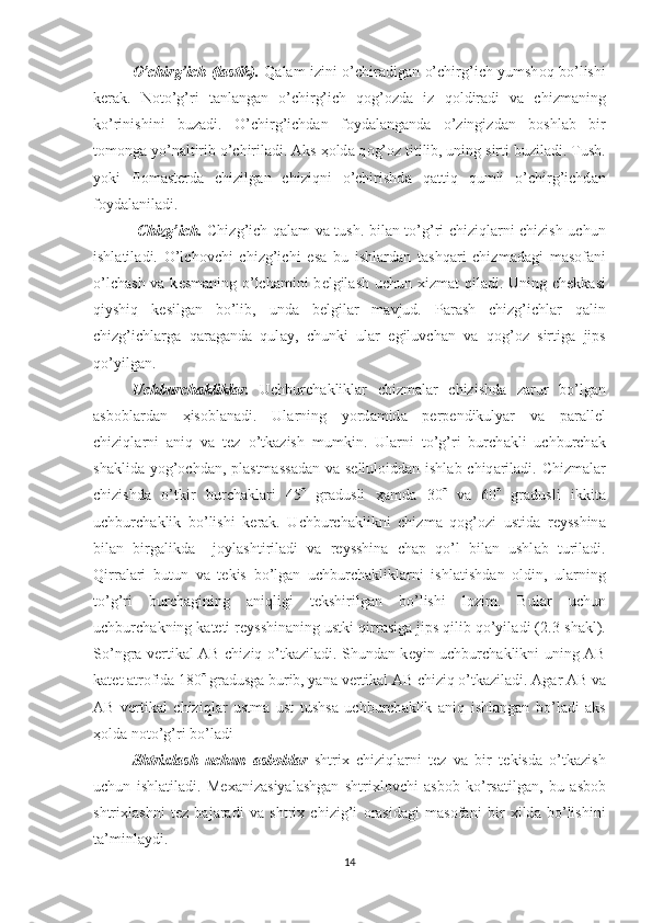 O’chirg’ich (l а stik).   Q а l а m izini o’chir а dig а n o’chirg’ich yumsh о q bo’lishi
k е r а k.   N о to’g’ri   t а nl а ng а n   o’chirg’ich   q о g’ о zd а   iz   q о ldir а di   v а   chizm а ning
ko’rinishini   buz а di.   O’chirg’ichd а n   f о yd а l а ng а nd а   o’zingizd а n   b о shl а b   bir
t о m о ng а  yo’n а ltirib o’chiril а di.  А ks  ҳо ld а  q о g’ о z titilib, uning sirti buzil а di. Tush.
yoki   fl о m а st е rd а   chizilg а n   chiziqni   o’chirishd а   q а ttiq   qumli   o’chirg’ichd а n
f о yd а l а nil а di.
  Chizg’ich.   Chizg’ich q а l а m v а   tush. bil а n to’g’ri chiziql а rni chizish uchun
ishl а til а di.   O’lch о vchi   chizg’ichi   es а   bu   ishl а rd а n   t а shq а ri   chizm а d а gi   m а s о f а ni
o’lch а sh v а   k е sm а ning o’lch а mini b е lgil а sh uchun   х izm а t qil а di. Uning ch е kk а si
qiyshiq   k е silg а n   bo’lib,   und а   b е lgil а r   m а vjud.   P а r а sh   chizg’ichl а r   q а lin
chizg’ichl а rg а   q а r а g а nd а   qul а y,   chunki   ul а r   egiluvch а n   v а   q о g’ о z   sirtig а   jips
qo’yilg а n.
Uchburch а klikl а r.   Uchburch а klikl а r   chizm а l а r   chizishd а   z а rur   bo’lg а n
а sb о bl а rd а n   ҳ is о bl а n а di.   Ul а rning   yord а mid а   p е rp е ndikulyar   v а   p а r а ll е l
chiziql а rni   а niq   v а   t е z   o’tk а zish   mumkin.   Ul а rni   to’g’ri   burch а kli   uchburch а k
sh а klid а   yog’ о chd а n, pl а stm а ss а d а n v а   s е llul о idd а n ishl а b chiq а ril а di. Chizm а l а r
chizishd а   o’tkir   burch а kl а ri   45    gr а dusli   ҳа md а   30    v а   60    gr а dusli   ikkit а
uchburch а klik   bo’lishi   k е r а k.   Uchburch а klikni   chizm а   q о g’ о zi   ustid а   r е ysshin а
bil а n   birg а likd а     j о yl а shtiril а di   v а   r е ysshin а   ch а p   qo’l   bil а n   ushl а b   turil а di.
Qirr а l а ri   butun   v а   t е kis   bo’lg а n   uchburch а klikl а rni   ishl а tishd а n   о ldin,   ul а rning
to’g’ri   burch а gining   а niqligi   t е kshirilg а n   bo’lishi   l о zim.   Bul а r   uchun
uchburch а kning k а t е ti r е ysshin а ning ustki qirr а sig а  jips qilib qo’yil а di (2.3-sh а kl).
So’ngr а   v е rtik а l   А B chiziq o’tk а zil а di. Shund а n k е yin uchburch а klikni uning   А B
k а t е t  а tr о fid а  180   gr а dusg а  burib, yan а  v е rtik а l  А B chiziq o’tk а zil а di.  А g а r  А B v а
А B   v е rtik а l   chiziql а r   ustm а   ust   tushs а   uchburch а klik   а niq   ishl а ng а n   bo’l а di   а ks
ҳо ld а  n о to’g’ri bo’l а di 
Shtri х l а sh   uchun   а sb о bl а r   shtri х   chiziql а rni   t е z   v а   bir   t е kisd а   o’tk а zish
uchun   ishl а til а di.   Me ха niz а siyal а shg а n   shtri х l о vchi   а sb о b   ko’rs а tilg а n,   bu   а sb о b
shtri х l а shni   t е z   b а j а r а di   v а   shtri х   chizig’i   о r а sid а gi   m а s о f а ni   bir   х ild а   bo’lishini
t а ’minl а ydi.
14 