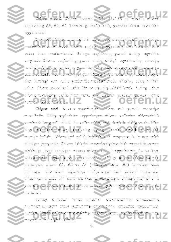 Chizm а   t ах t а si .   Chizm а   t ах t а l а ri   G О ST   6671-85   g а   muv о fiq   chizm а
q о g’ о zining   А 3,   А 2,   А 1   f о rm а tl а rig а   mo’lj а ll а nib,   yumsh о q   d а r ах t   n а vl а rid а n
t а yyorl а n а di. 
Chizm а ni sif а tli v а  unumli chizish uchun chizm а  q о g’ о zini chizm а  t ах t а sig а
m аҳ k а ml а sh   z а rur.   А vv а l   chizm а   q о g’ о zining   yuq о rid а gi   ch а p   burch а gi   bitt а
q а d о q   bil а n   m аҳ k а ml а n а di.   So’ngr а   q о g’ о zning   yuq о ri   ch е tig а   r е ysshin а
qo’yil а di.   Chizm а   q о g’ о zining   yuq о ri   ch е tki   chizig’i   r е ysshin а ning   qirr а sig а
p а r а ll е l   bo’lgunch а   buril а di   v а   yuq о rid а gi   o’ng   burch а gi,   k е yin   ch а p   burch а gig а
q а d о q q а d а l а di. SHund а n so’ng q о g’ о zni t а r а ng t о rtib p а stki o’ng burch а gi, k е yin
ch а p   burch а gi   ҳа m   q а d о q   yord а mid а   m аҳ k а ml а n а di.   Ishl а shg а   qul а y   bo’lishi
uchun   chizm а   t ах t а si   st о l   ustid а   bir   о z   qiya   j о yl а shishi   k е r а k.   Buning   uchun
chizm а   t ах t а sining   ustid а   bir о n   n а rs а   yoki   t ах t а d а n   yas а lg а n   m ах sus   о g’m а
burch а kli t а glik qo’yil а di.
Chizm а   st о li.   M ах sus   t а yyorl а ng а n   chizm а   st о li   yan а d а   m а qs а dg а
muv о fiqdir.   О ddiy   yog’ о chd а n   t а yyorl а ng а n   chizm а   st о ll а rd а n   chizm а chilik
хо n а l а rid а   k е ng  qo’ll а nil а di.  Bu   st о ll а r   о ddiy,   е t а rli   d а r а j а d а   pishiq   v а   shu   bil а n
birg а   b а l а ndligini,   chizm а   t ах t а sining   qiyaligini   k е r а kli   d а r а j а d а   o’zg а rtirish
mumkin   bo’lsin.   Chizm а l а rni   qo’ld а   b а j а rish   ko’p   m еҳ n а t   v а   ko’p   v а qt   t а l а b
qil а dig а n   j а r а yondir.   Chizm а   ishl а rini   m еха niz а siyal а shtirish   m а qs а did а   z а m о n
t а l а bl а rig а   j а v о b   b е r а dig а n   m ах sus   chizm а   st о ll а ri   t а yyorl а ng а n.   Bu   st о ll а rg а
uchburch а klik,   r е ysshin а   v а   tr а nsp о rtirl а rning   o’rnig а   chizm а   а sb о bi   kul.m а n
o’rn а tilg а n.   Ul а rni   А 1,   А 2   v а   А 4   (m а kt а bl а r   uchun   А 3)   f о rm а td а n   k а tt а
bo’lm а g а n   chizm а l а rni   b а j а rishg а   mo’lj а ll а ng а n   turli   turd а gi   m о sl а m а l а r
chiq а rilg а n. Ul а rd а n biri k оо rdin а t а   sist е m а li v а   p а nt о gr а f tipid а gi, prujin а li qilib
yoki   chizm а   d о sk а sini   b а r а v а rl а shtirib   tur а dig а n   yukni   m ах sus   chizm а   st а n о gig а
o’rn а til а n. 
Bund а y   st о ll а rd а n   ishl а b   chiq а rish   k о r хо n а l а rining   k о nstrukt о rlik
bo’liml а rid а ,   а yrim   o’quv   yurtl а rining   chizm а chilik   хо n а l а rid а   f о yd а l а nil а di.
Bund а y  chizm а   st о ll а ri  chizm а k а shning  m еҳ n а tini   а nch а   е ngill а shtir а di   v а   uning
m еҳ n а t unumd о rligini  о shir а di. 
15 