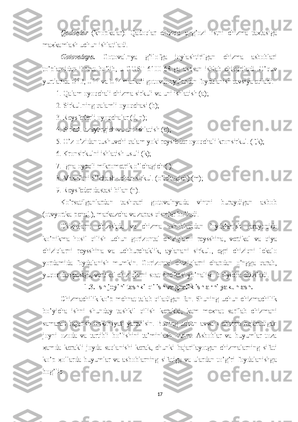 Q а d о ql а r   (kn о pk а l а r).   Q а d о ql а r   chizm а   q о g’ о zi–listni   chizm а   t ах t а sig а
m аҳ k а ml а sh uchun ishl а til а di. 
G о t о v а lnya.   G о t о v а l.nya   g’il о fg а   j о yl а shtirilg а n   chizm а   а sb о bl а ri
to’pl а mid а n   ib о r а t   bo’lib,   u   G О ST   6100-68   g а   а s о s а n   ishl а b   chiq а ril а di.   O’quv
yurtl а rid а  U10, U11 v а  U14 m а rk а li g о t о v а l.nyal а rd а n f о yd а l а nish t а vsiya etil а di. 
1. Q а l а m  о yoqch а li chizm а  sirkuli v а  uni ishl а tish ( а );
2. Sirkul.ning q а l а mli  о yoqch а si (b);
3. R е ysf е d е rli  о yoqch а l а r (d, n); 
4. Sirkul. uz а ytirgich v а  uni ishl а tish ( е ); 
5. O’z-o’zid а n tushuvchi q а l а m yoki r е ysf е d е r  о yoqch а li kr о nsirkul. (f,k); 
6. Kr о nsirkulni ishl а tish usuli (k); 
7. Ign а   о yoqli mikr о m е trik o’lch а gich (l):
8. M а s о f а ni o’lch а sh uchun sirkul. (o’lch а gich) (m); 
9. R е ysf е d е r d а st а si bil а n (n).
Ko’rs а tilg а nl а rd а n   t а shq а ri   g о t о v а lnyad а   vintni   bur а ydig а n   а sb о b
( о tvyortk а -p е n а l.), m а rk а zch а  v а  z а p а s qisml а r bo’l а di. 
Chiziql а rni   chizishd а   v а   chizm а   а sb о bl а rid а n   f о yd а l а nish   j а r а yonid а
ko’nikm а   h о sil   qilish   uchun   g о riz о nt а l   chiziql а rni   r е ysshin а ,   v е rtik а l   v а   qiya
chiziql а rni   r е ysshin а   v а   uchburch а klik,   а yl а n а ni   sirkul.,   egri   chiziqni   l е k а l о
yord а mid а   f о yd а l а nish   mumkin.   G о riz о nt а l   chiziql а rni   ch а pd а n   o’ngg а   q а r а b,
yuq о rid а n p а stg а , v е rtik а l chiziql а rni s оа t str е lk а si yo’n а lishi bo’yich а  chizil а di. 
1.3. Ish j о yini t а shkil qilish va grafik ishlarni yakunlash.
Chizm а chilik ko’p m е hn а t t а l а b qil а dig а n f а n. Shuning uchun chizm а chilik
bo’yich а   ishni   shund а y   t а shkil   qilish   k е r а kki,   k а m   m еҳ n а t   s а rfl а b   chizm а ni
s а m а r а li   b а j а rish   imk о niyati   yar а tilsin.   Buning   uchun   а vv а l о   chizm а   b а j а r а dig а n
j о yni   о z о d а   v а   t а rtibli   bo’lishini   t а ’minl а sh   l о zim.   А sb о bl а r   v а   buyuml а r   t о z а
ҳа md а   k е r а kli   j о yd а   s а ql а nishi   k е r а k,   chunki   b а j а ril а yotg а n   chizm а l а rning   sif а ti
ko’p   ҳо ll а rd а   buyuml а r   v а   а sb о bl а rning   sif а tig а   v а   ul а rd а n   to’g’ri   f о yd а l а nishg а
b о g’liq. 
17 