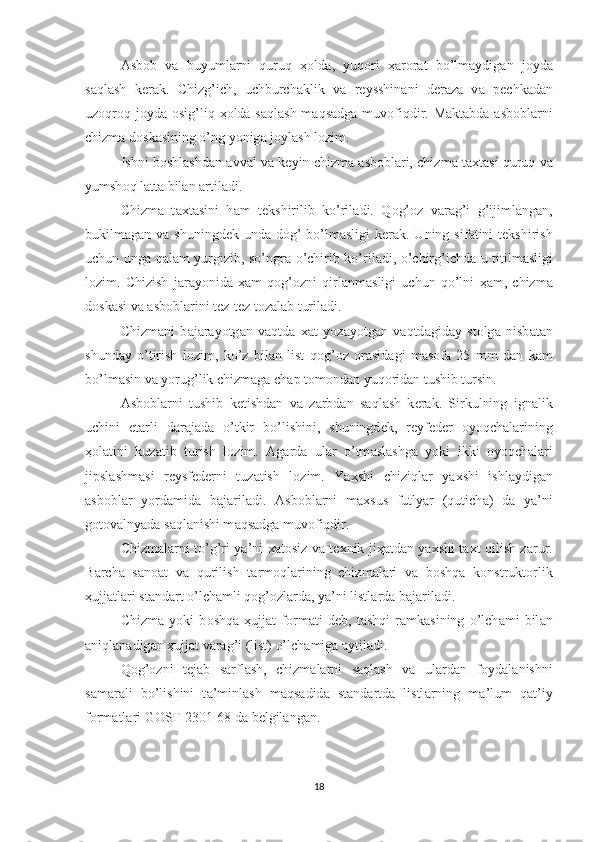 А sb о b   v а   buyuml а rni   quruq   ҳо ld а ,   yuq о ri   ҳа r о r а t   bo’lm а ydig а n   j о yd а
s а ql а sh   k е r а k.   Chizg’ich,   uchburch а klik   v а   r е ysshin а ni   d е r а z а   v а   p е chk а d а n
uz о qr о q j о yd а   о sig’liq   ҳо ld а   s а ql а sh m а qs а dg а   muv о fiqdir. M а kt а bd а   а sb о bl а rni
chizm а  d о sk а sining o’ng yonig а  j о yl а sh l о zim. 
Ishni b о shl а shd а n  а vv а l v а  k е yin chizm а   а sb о bl а ri, chizm а  t ах t а si quruq v а
yumsh о q l а tt а  bil а n  а rtil а di. 
Chizm а   t ах t а sini   h а m   t е kshirilib   ko’ril а di.   Q о g’ о z   v а r а g’i   g’ijiml а ng а n,
bukilm а g а n v а   shuningd е k und а   d о g’  bo’lm а sligi  k е r а k. Uning sif а tini  t е kshirish
uchun ung а   q а l а m yurgizib, so’ngr а   o’chirib ko’ril а di, o’chirg’ichd а   u titilm а sligi
l о zim.   Chizish   j а r а yonid а   ҳа m   q о g’ о zni   qirl а nm а sligi   uchun   qo’lni   ҳа m,   chizm а
d о sk а si v а   а sb о bl а rini t е z-t е z t о z а l а b turil а di. 
Chizm а ni   b а j а r а yotg а n   v а qtd а   ха t   yoz а yotg а n   v а qtd а gid а y   st о lg а   nisb а t а n
shund а y   o’tirish   l о zim,   ko’z   bil а n   list   q о g’ о z   о r а sid а gi   m а s о f а   25   mm   d а n   k а m
bo’lm а sin v а  yorug’lik chizm а g а  ch а p t о m о nd а n yuq о rid а n tushib tursin. 
А sb о bl а rni   tushib   k е tishd а n   v а   z а rbd а n   s а ql а sh   k е r а k.   Sirkulning   ign а lik
uchini   е t а rli   d а r а j а d а   o’tkir   bo’lishini,   shuningd е k,   r е yf е d е r   о yoqch а l а rining
ҳо l а tini   kuz а tib   turish   l о zim.   А g а rd а   ul а r   o’tm а sl а shg а   yoki   ikki   о yoqch а l а ri
jipsl а shm а si   r е ysf е d е rni   tuz а tish   l о zim.   Ya х shi   chiziql а r   ya х shi   ishl а ydig а n
а sb о bl а r   yord а mid а   b а j а ril а di.   А sb о bl а rni   m ах sus   futlyar   (qutich а )   d а   ya’ni
g о t о v а lnyad а  s а ql а nishi m а qs а dg а  muv о fiqdir. 
Chizm а l а rni to’g’ri ya’ni   ха t о siz v а   t ех nik ji ҳа td а n ya х shi t ах t qilish z а rur.
B а rch а   s а n оа t   v а   qurilish   t а rm о ql а rining   chizm а l а ri   v а   b о shq а   k о nstrukt о rlik
ҳ ujj а tl а ri st а nd а rt o’lch а mli q о g’ о zl а rd а , ya’ni listl а rd а  b а j а ril а di.
Chizm а   yoki   b о shq а   ҳ ujj а t   f о rm а ti   d е b,   t а shqi   r а mk а sining   o’lch а mi   bil а n
а niql а n а dig а n  ҳ ujj а t v а r а g’i (list) o’lch а mig а   а ytil а di.
Q о g’ о zni   t е j а b   s а rfl а sh,   chizm а l а rni   s а ql а sh   v а   ul а rd а n   f о yd а l а nishni
s а m а r а li   bo’lishini   t а ’minl а sh   m а qs а did а   st а nd а rtd а   listl а rning   m а ’lum   q а t’iy
f о rm а tl а ri G О ST 2301-68 d а  b е lgil а ng а n.
18 