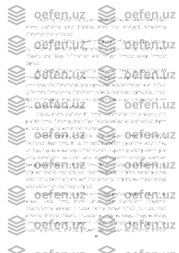 Listl а rning f о rm а tl а ri  о rigin а l,  а sl nus ха si, dublik а t v а  nus ха l а r t а svirl а ng а n
chizm а   q о g’ о zning   t а shqi   (ingichk а   chiziq   bil а n   chizilg а n)   r а mk а l а rning
o’lch а ml а ri bil а n  а niql а n а di.
T о m о nl а rning o’lch а mi 1189 х 84 mm, yuz а si 1 m 2
 g а  t е ng bo’lg а n f о rm а t v а
bu   f о rm а tning   ҳа md а   und а n   k е yingil а rining   ensiz   t о m о nig а   p а r а ll е l   chiziq
o’tk а zib,   t е ng   ikkig а   bo’linishid а n   ҳо sil   bo’lg а n   f о rm а tl а r   а s о siy   f о rm а tl а r
d е yil а di. 
Z а ruriyat tug’ilg а nd а  t о m о nl а rning o’lch а ml а ri 148 х 210 g а  t е ng bo’lg а n  А 5
f о rm а tni   qo’ll а sh   mumkin.   Qo’shimch а   f о rm а tl а r   а s о siy   f о rm а tl а rning   qisq а
t о m о nl а rig а   o’z   o’lch а ml а rig а   t е ng   qiym а tl а rg а   k а tt а l а shtirishd а n   ҳо sil   bo’l а di.
Qo’shimch а  f о rm а tl а rning o’lch а ml а rini j а dv а ld а  b е lgil а ng а n qiym а tl а rd а   о lin а di.
Ҳа r   bir   f о rm а tning   ichig а   ch а p   t о m о nd а n   20mm   v а   q о lg а n   t о m о nl а rid а n   5   mm
m а s о f а d а  chizm а  r а mk а si chizil а di. 
О d а td а ,   chizm а   q о g’ о zl а r   А 1   f о rm а t   o’lch а ml а rid а n   bir   о z   k а tt а r о q   qilib
yoki  А 3 f о rm а t o’lch а mig а  t е ng bo’lg а n listl а rd а  k е silg а n  ҳо ld а  chiq а ril а di.  А yrim
ҳо ll а rd а  rul о n  ҳо lid а   ҳа m chiqishi mumkin.
Chizm а ni   b а j а rish   а m а liyotid а   k е ng   t а rq а lg а n   f о rm а t   А 3   (297 х 420)
his о bl а n а di.   А g а r   f о rm а t   А 1   d а   bir   n е ch а   chizm а l а rni   j о yl а shtirish   z а rur   bo’ls а ,
uni  2 g а , 4 g а   v а   ҳо k а z о l а rg а   bo’lish  mumkin. Buyumning  t а rkibiy qismini  yoki
uning   el е m е ntl а rini   t е z   t о pish   uchun   chizm а   m а yd о nini   z о n а l а rg а   t а qsiml а sh
t а vsiya etil а di. Z о n а l а r bir birid а n, f о rm а t   А 4 t о m о nl а rig а   t е ng bo’lg а n m а s о f а d а
qo’yilg а n   b е lgil а r   о rq а li   а jr а til а di.   B е lgining   v е rtik а li   bo’yich а   p а std а n   yuq о rig а
q а r а b l о tin   а lf а vitining b о sm а   ҳа rfi bil а n g о riz о nt а l bo’yich а   es а   o’ngd а n ch а pg а
q а r а b  а r а b s о nl а ri  о rq а li b е lgi qo’yil а di. 
Z о n а l а rni   b е lgil а shd а   ҳа rf   v а   s о nni   birg а   yozil а di.   M а s а l а n:   1 А ,   213   v а
ҳо k а z о .   Listd а   f о rm а t   chizish   uchun   uning   di о g о n а ll а rini   o’tk а z а miz.
Di а g о n а ll а rning   k е sishg а n   0   nuqt а si   listning   m а rk а zi   bo’l а di.   Bu   nuqt а   о rq а li
g о riz о nt а l   chiziql а r   o’tk а zib,   0   nuqt а d а n   yuq о rig а   v а   p а stg а ,   o’ngg а   v а   ch а pg а
f о rm а t   t о m о ni   uzunligining   yarmini   o’lch а b   qo’yil а di.   Ҳо sil   bo’lg а n   to’rtt а
nuqt а ning   g о riz о nt а l   chiziqd а   yotuvchi   ikki   nuqt а d а n   es а   g о riz о nt а l   chiziql а r
19 